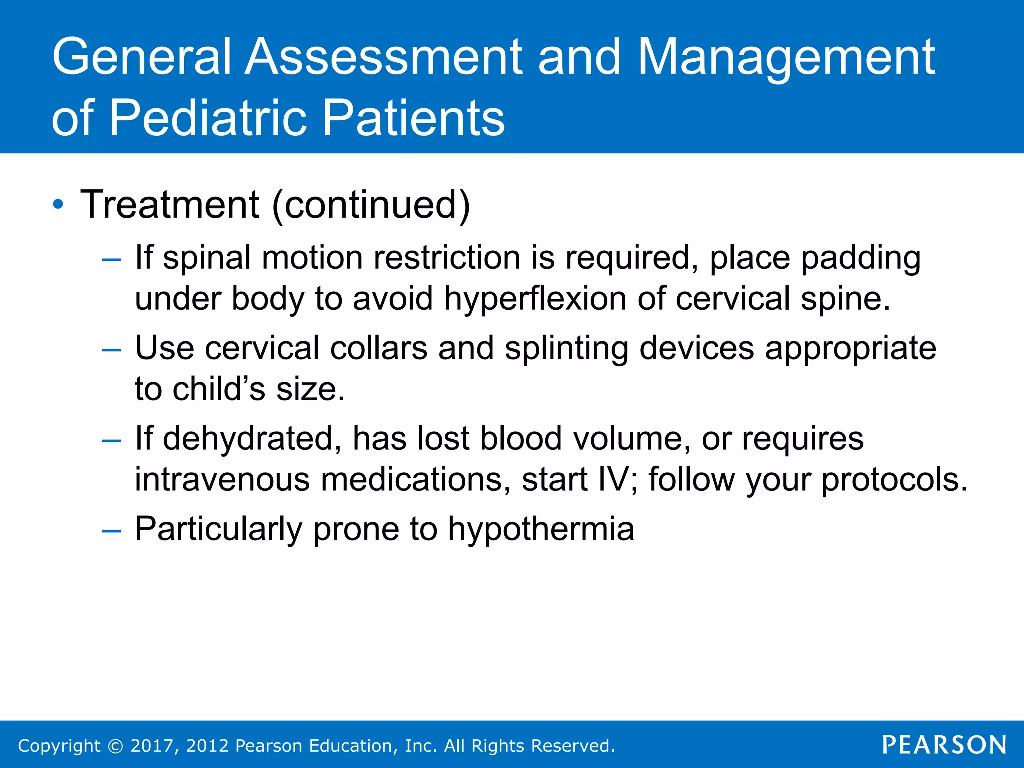 Copyright © 2017, 2012 Pearson Education, Inc. All Rights Reserved.
General Assessment and Management
of Pediatric Patients
• Treatment (continued)
– If spinal motion restriction is required, place padding
under body to avoid hyperflexion of cervical spine.
– Use cervical collars and splinting devices appropriate
to child’s size.
– If dehydrated, has lost blood volume, or requires
intravenous medications, start IV; follow your protocols.
– Particularly prone to hypothermia
 