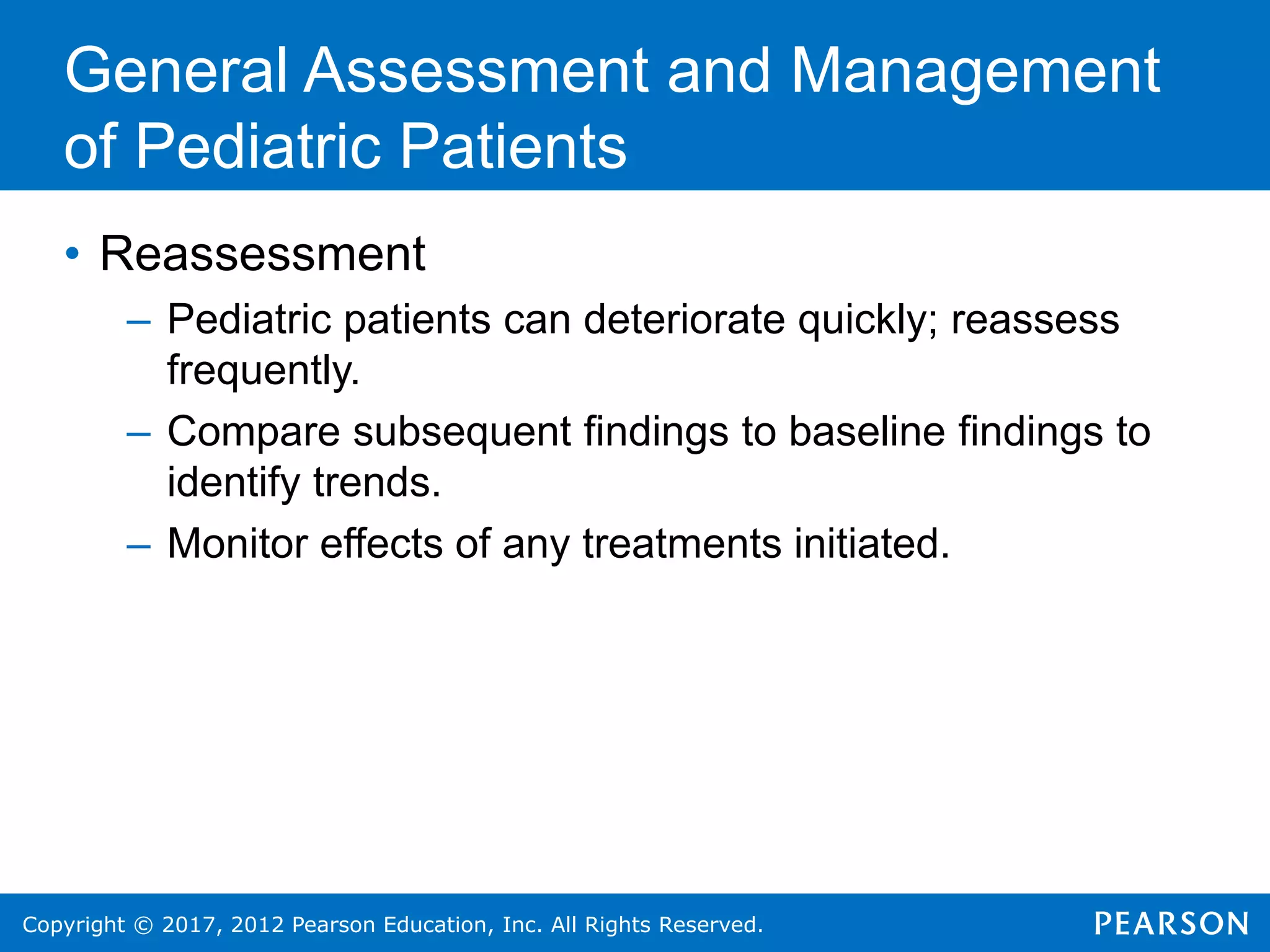 Copyright © 2017, 2012 Pearson Education, Inc. All Rights Reserved.
General Assessment and Management
of Pediatric Patients
• Reassessment
– Pediatric patients can deteriorate quickly; reassess
frequently.
– Compare subsequent findings to baseline findings to
identify trends.
– Monitor effects of any treatments initiated.
 