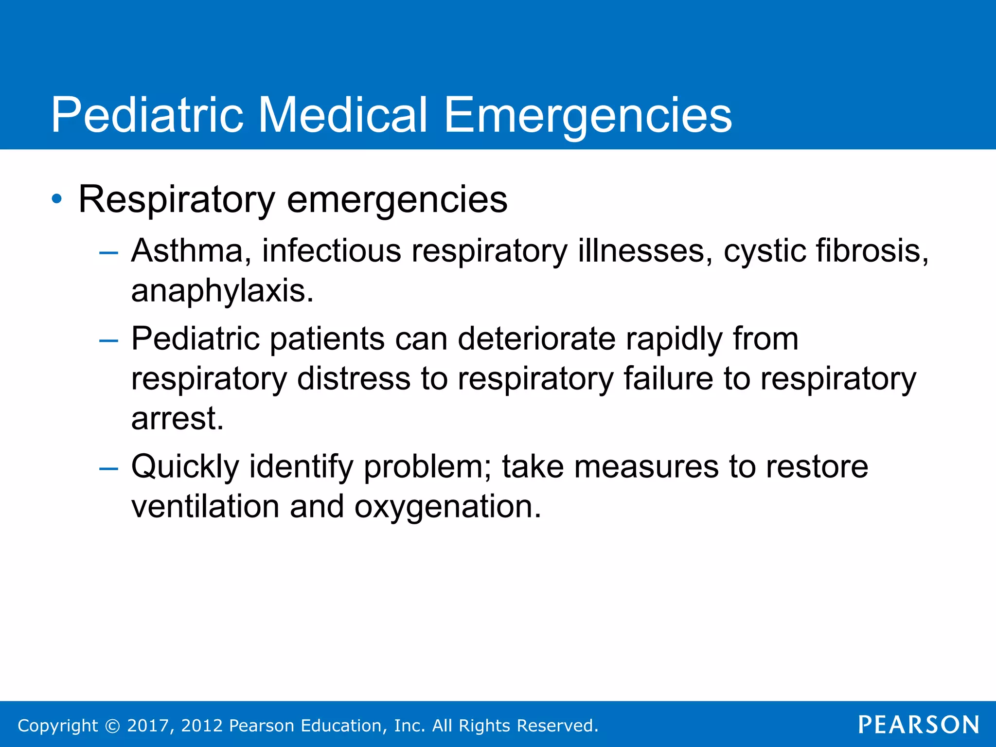Copyright © 2017, 2012 Pearson Education, Inc. All Rights Reserved.
Pediatric Medical Emergencies
• Respiratory emergencies
– Asthma, infectious respiratory illnesses, cystic fibrosis,
anaphylaxis.
– Pediatric patients can deteriorate rapidly from
respiratory distress to respiratory failure to respiratory
arrest.
– Quickly identify problem; take measures to restore
ventilation and oxygenation.
 