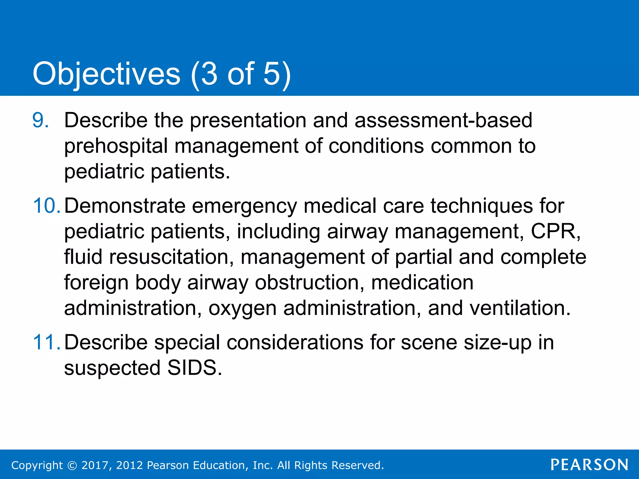 Copyright © 2017, 2012 Pearson Education, Inc. All Rights Reserved.
9. Describe the presentation and assessment-based
prehospital management of conditions common to
pediatric patients.
10.Demonstrate emergency medical care techniques for
pediatric patients, including airway management, CPR,
fluid resuscitation, management of partial and complete
foreign body airway obstruction, medication
administration, oxygen administration, and ventilation.
11.Describe special considerations for scene size-up in
suspected SIDS.
Objectives (3 of 5)
 