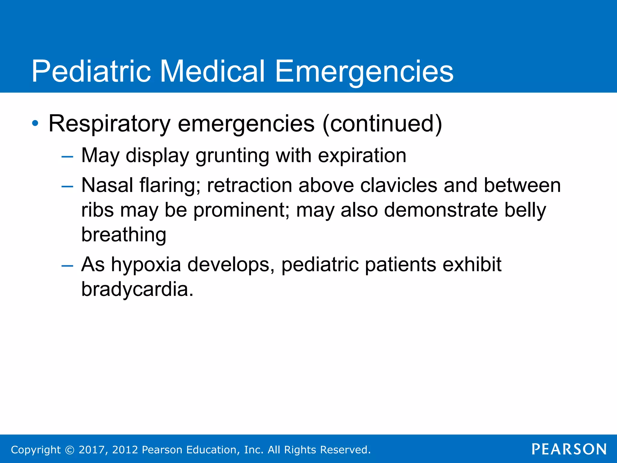 Copyright © 2017, 2012 Pearson Education, Inc. All Rights Reserved.
Pediatric Medical Emergencies
• Respiratory emergencies (continued)
– May display grunting with expiration
– Nasal flaring; retraction above clavicles and between
ribs may be prominent; may also demonstrate belly
breathing
– As hypoxia develops, pediatric patients exhibit
bradycardia.
 
