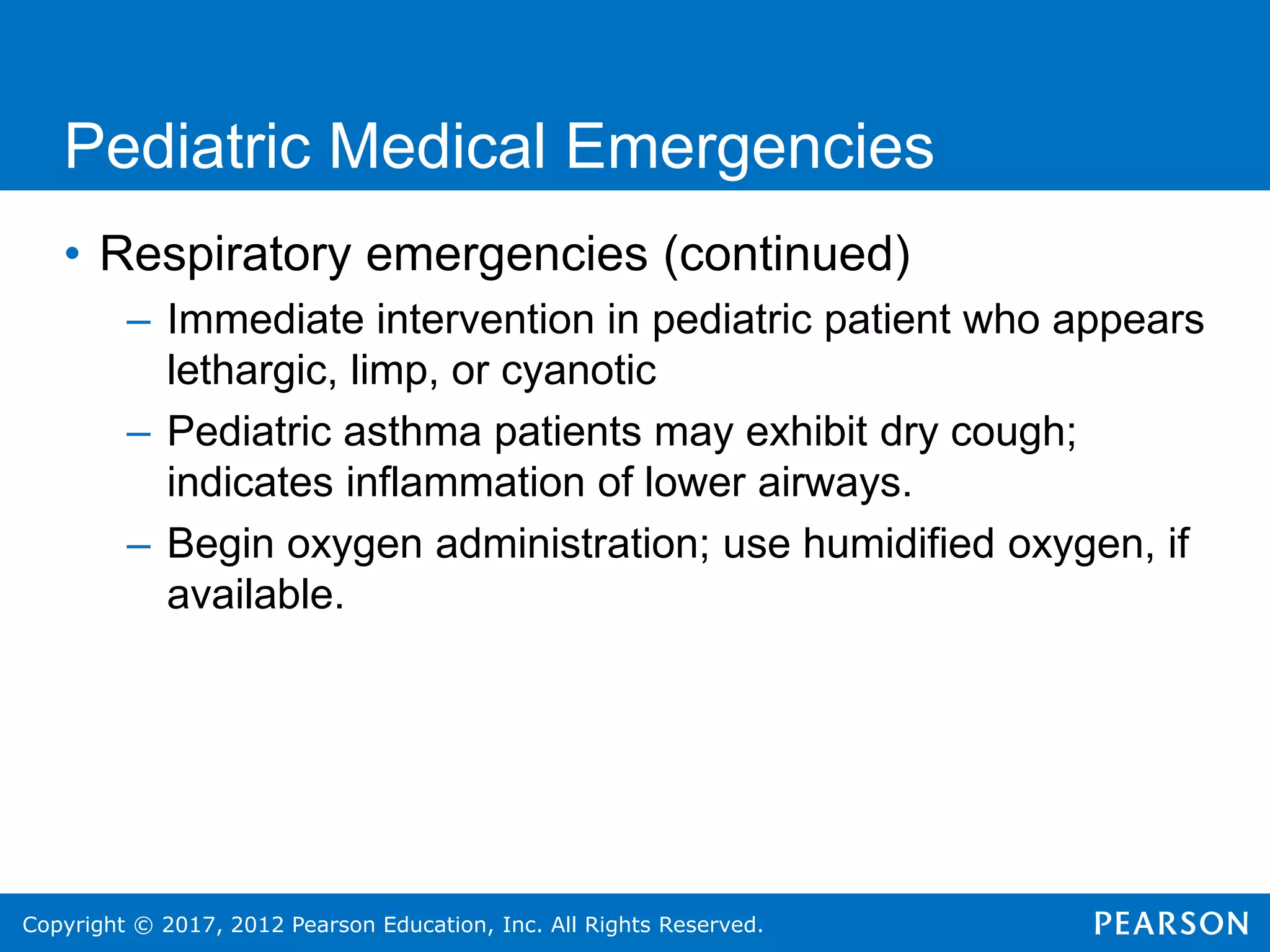 Copyright © 2017, 2012 Pearson Education, Inc. All Rights Reserved.
Pediatric Medical Emergencies
• Respiratory emergencies (continued)
– Immediate intervention in pediatric patient who appears
lethargic, limp, or cyanotic
– Pediatric asthma patients may exhibit dry cough;
indicates inflammation of lower airways.
– Begin oxygen administration; use humidified oxygen, if
available.
 