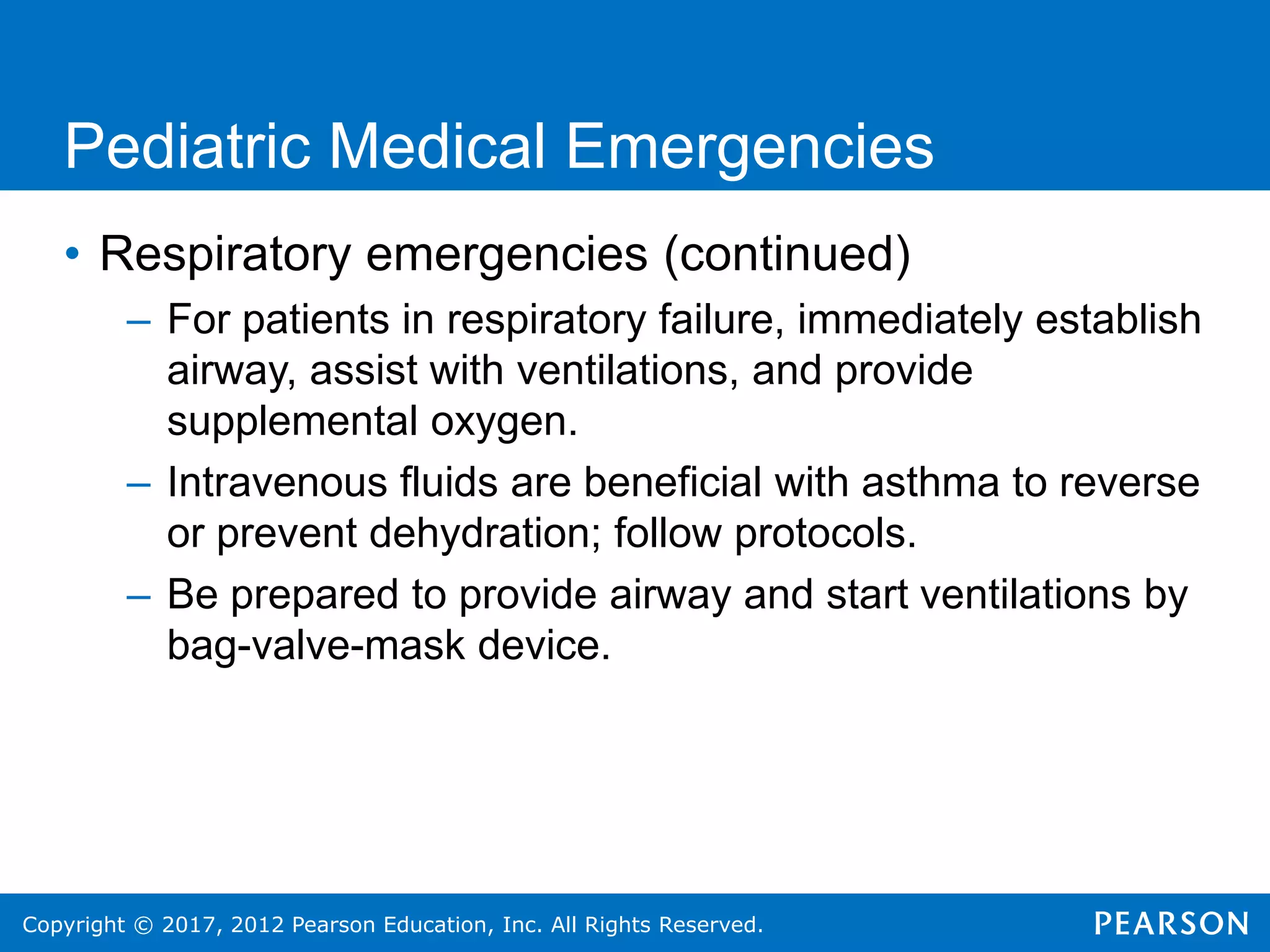 Copyright © 2017, 2012 Pearson Education, Inc. All Rights Reserved.
Pediatric Medical Emergencies
• Respiratory emergencies (continued)
– For patients in respiratory failure, immediately establish
airway, assist with ventilations, and provide
supplemental oxygen.
– Intravenous fluids are beneficial with asthma to reverse
or prevent dehydration; follow protocols.
– Be prepared to provide airway and start ventilations by
bag-valve-mask device.
 