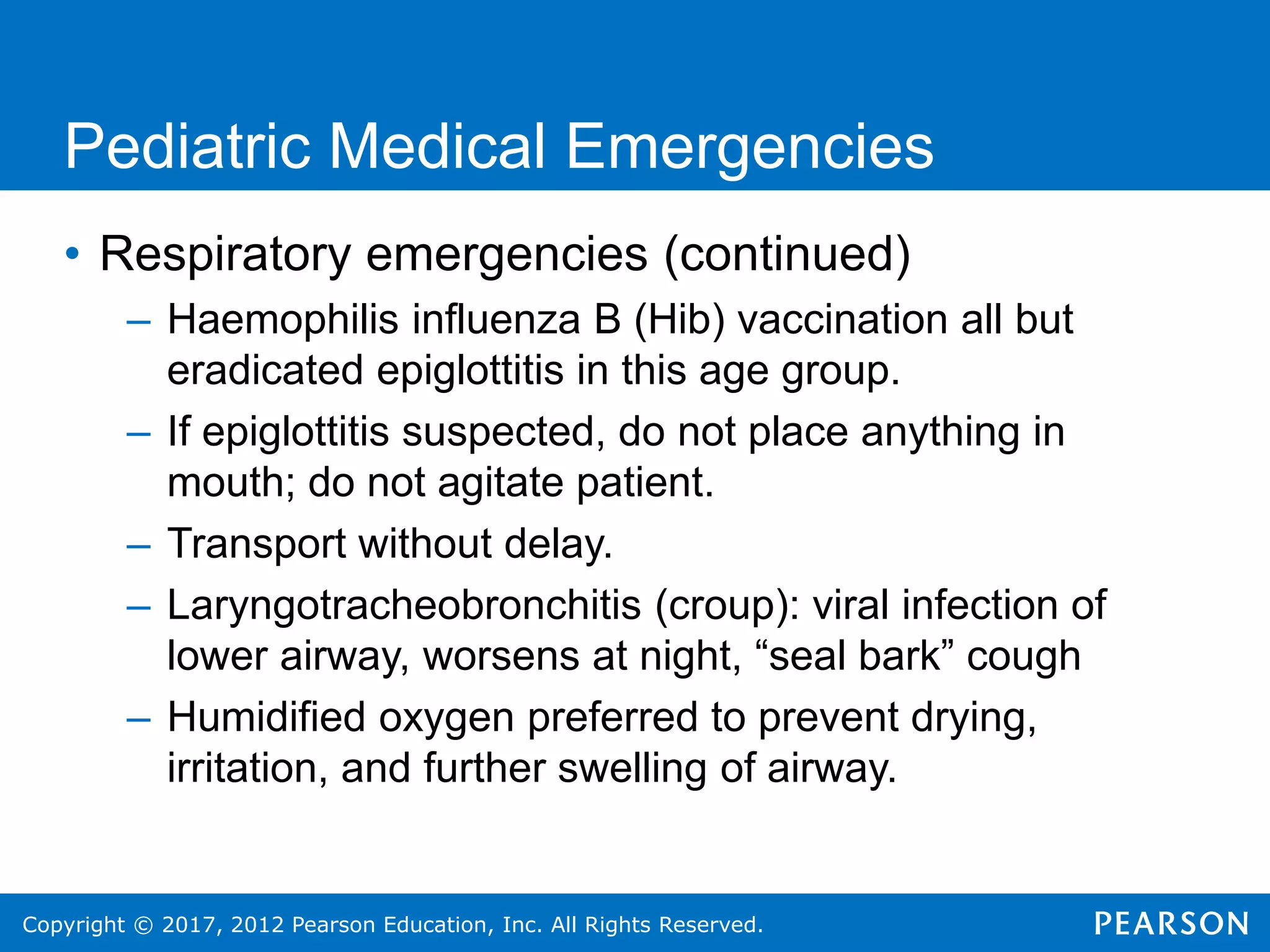 Copyright © 2017, 2012 Pearson Education, Inc. All Rights Reserved.
Pediatric Medical Emergencies
• Respiratory emergencies (continued)
– Haemophilis influenza B (Hib) vaccination all but
eradicated epiglottitis in this age group.
– If epiglottitis suspected, do not place anything in
mouth; do not agitate patient.
– Transport without delay.
– Laryngotracheobronchitis (croup): viral infection of
lower airway, worsens at night, “seal bark” cough
– Humidified oxygen preferred to prevent drying,
irritation, and further swelling of airway.
 