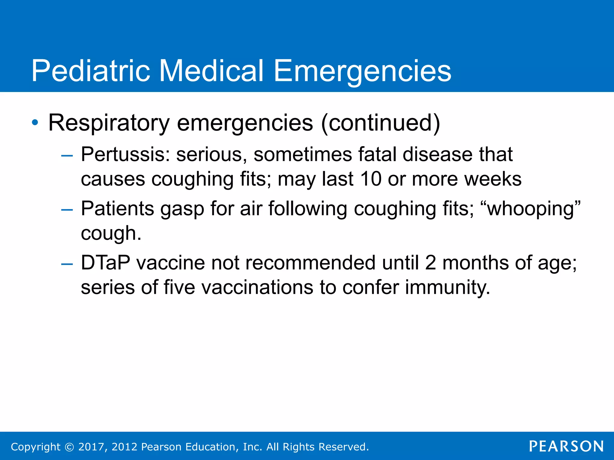 Copyright © 2017, 2012 Pearson Education, Inc. All Rights Reserved.
Pediatric Medical Emergencies
• Respiratory emergencies (continued)
– Pertussis: serious, sometimes fatal disease that
causes coughing fits; may last 10 or more weeks
– Patients gasp for air following coughing fits; “whooping”
cough.
– DTaP vaccine not recommended until 2 months of age;
series of five vaccinations to confer immunity.
 