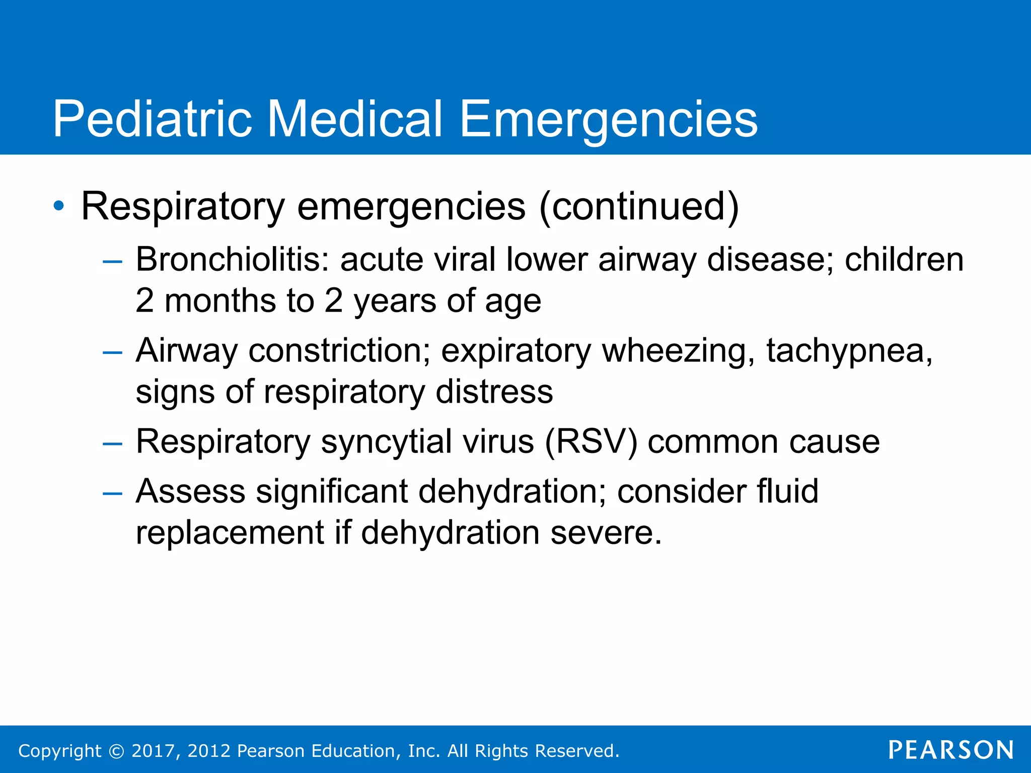 Copyright © 2017, 2012 Pearson Education, Inc. All Rights Reserved.
Pediatric Medical Emergencies
• Respiratory emergencies (continued)
– Bronchiolitis: acute viral lower airway disease; children
2 months to 2 years of age
– Airway constriction; expiratory wheezing, tachypnea,
signs of respiratory distress
– Respiratory syncytial virus (RSV) common cause
– Assess significant dehydration; consider fluid
replacement if dehydration severe.
 