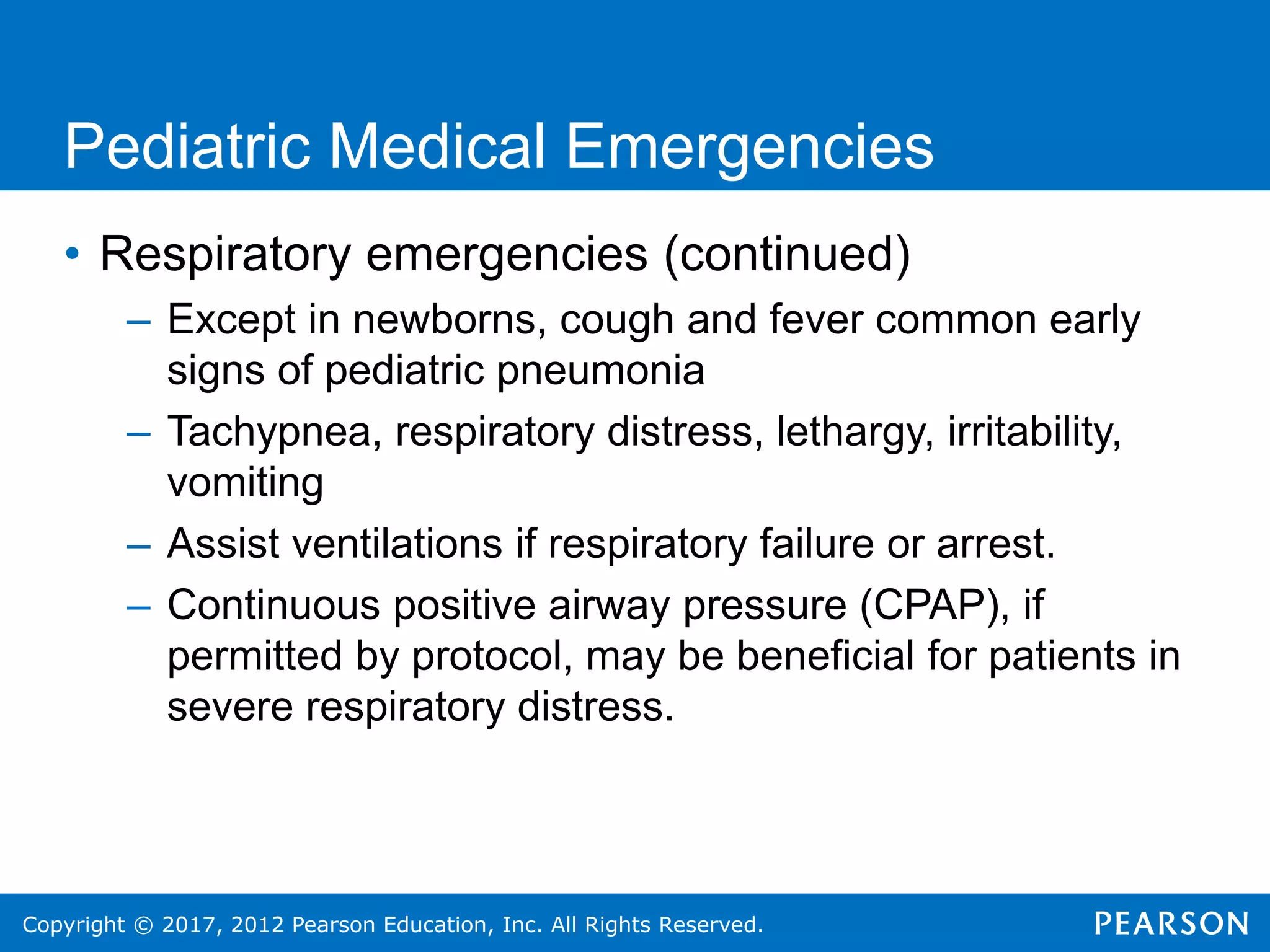 Copyright © 2017, 2012 Pearson Education, Inc. All Rights Reserved.
Pediatric Medical Emergencies
• Respiratory emergencies (continued)
– Except in newborns, cough and fever common early
signs of pediatric pneumonia
– Tachypnea, respiratory distress, lethargy, irritability,
vomiting
– Assist ventilations if respiratory failure or arrest.
– Continuous positive airway pressure (CPAP), if
permitted by protocol, may be beneficial for patients in
severe respiratory distress.
 
