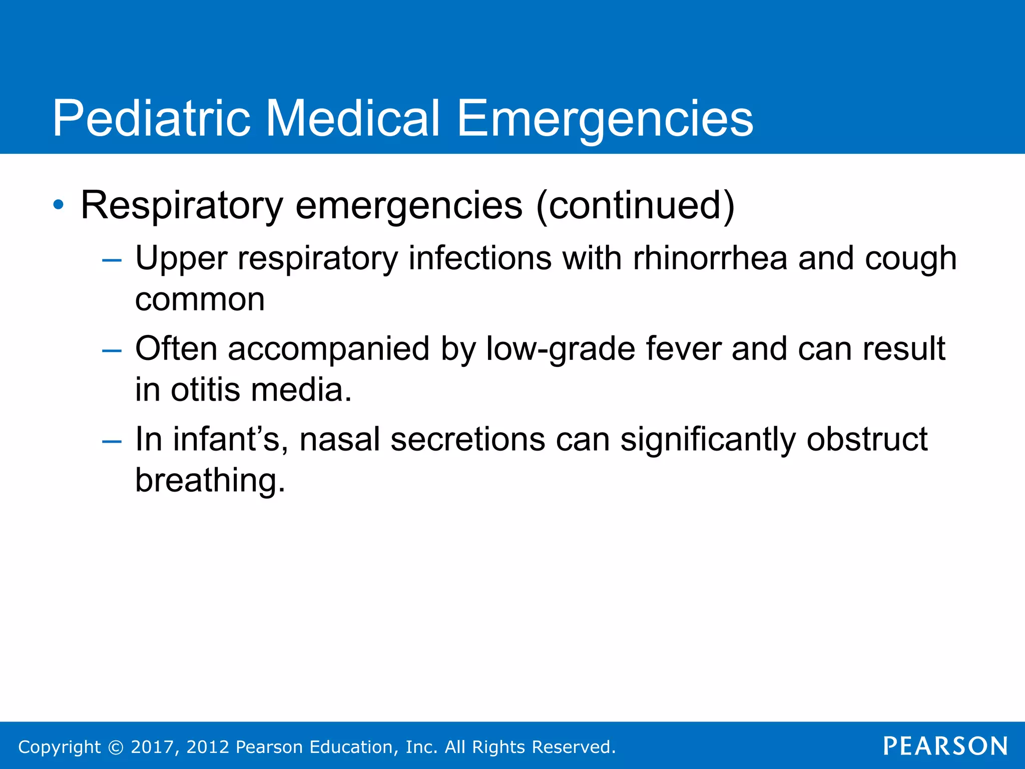Copyright © 2017, 2012 Pearson Education, Inc. All Rights Reserved.
Pediatric Medical Emergencies
• Respiratory emergencies (continued)
– Upper respiratory infections with rhinorrhea and cough
common
– Often accompanied by low-grade fever and can result
in otitis media.
– In infant’s, nasal secretions can significantly obstruct
breathing.
 
