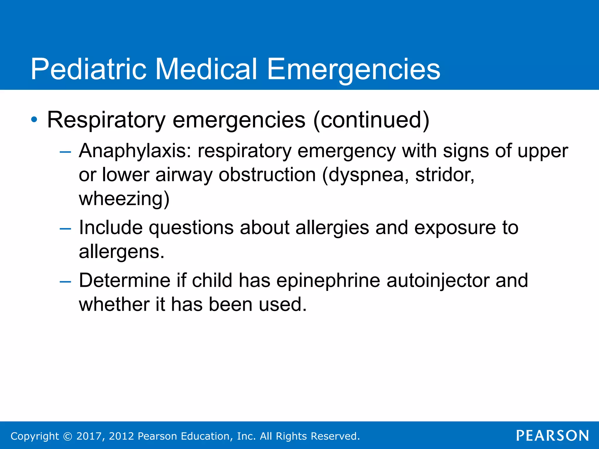 Copyright © 2017, 2012 Pearson Education, Inc. All Rights Reserved.
Pediatric Medical Emergencies
• Respiratory emergencies (continued)
– Anaphylaxis: respiratory emergency with signs of upper
or lower airway obstruction (dyspnea, stridor,
wheezing)
– Include questions about allergies and exposure to
allergens.
– Determine if child has epinephrine autoinjector and
whether it has been used.
 