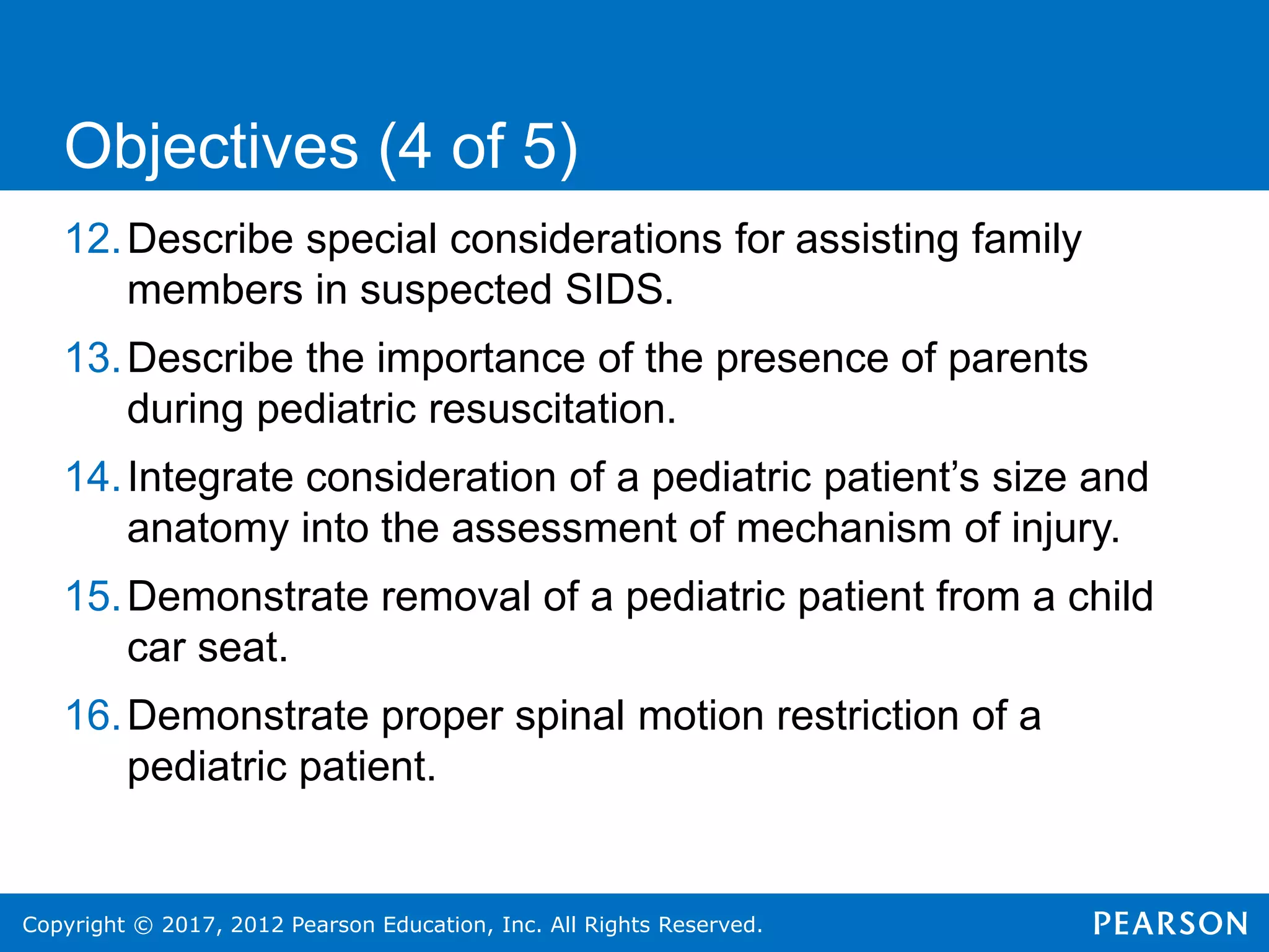 Copyright © 2017, 2012 Pearson Education, Inc. All Rights Reserved.
12.Describe special considerations for assisting family
members in suspected SIDS.
13.Describe the importance of the presence of parents
during pediatric resuscitation.
14.Integrate consideration of a pediatric patient’s size and
anatomy into the assessment of mechanism of injury.
15.Demonstrate removal of a pediatric patient from a child
car seat.
16.Demonstrate proper spinal motion restriction of a
pediatric patient.
Objectives (4 of 5)
 