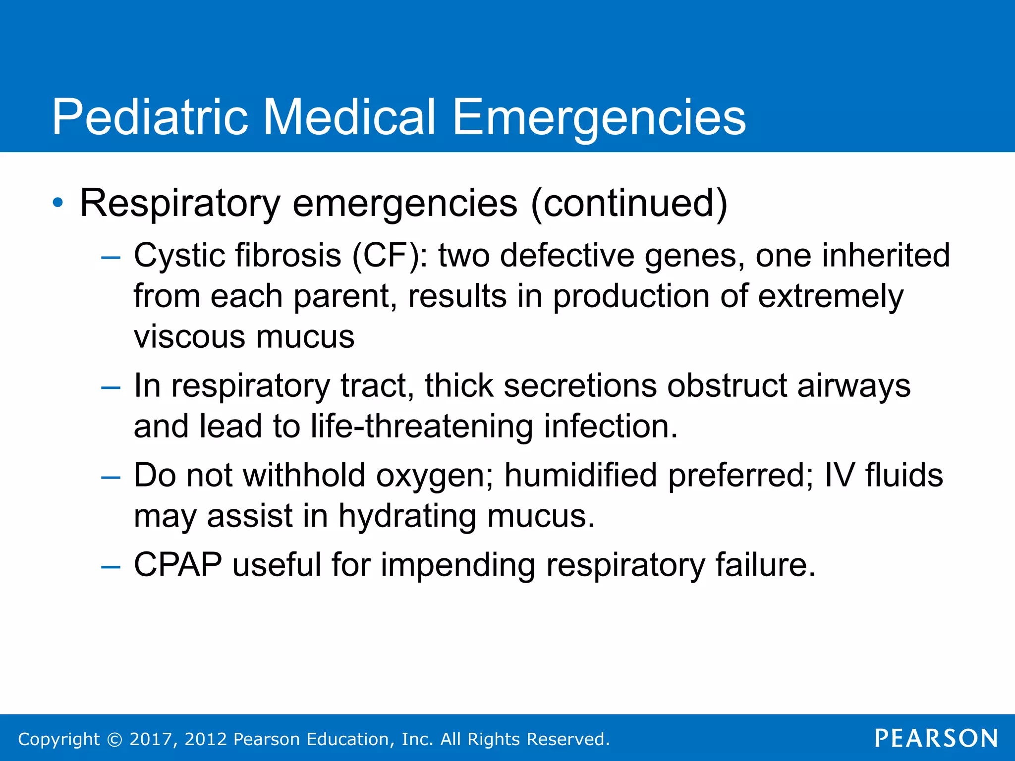 Copyright © 2017, 2012 Pearson Education, Inc. All Rights Reserved.
Pediatric Medical Emergencies
• Respiratory emergencies (continued)
– Cystic fibrosis (CF): two defective genes, one inherited
from each parent, results in production of extremely
viscous mucus
– In respiratory tract, thick secretions obstruct airways
and lead to life-threatening infection.
– Do not withhold oxygen; humidified preferred; IV fluids
may assist in hydrating mucus.
– CPAP useful for impending respiratory failure.
 