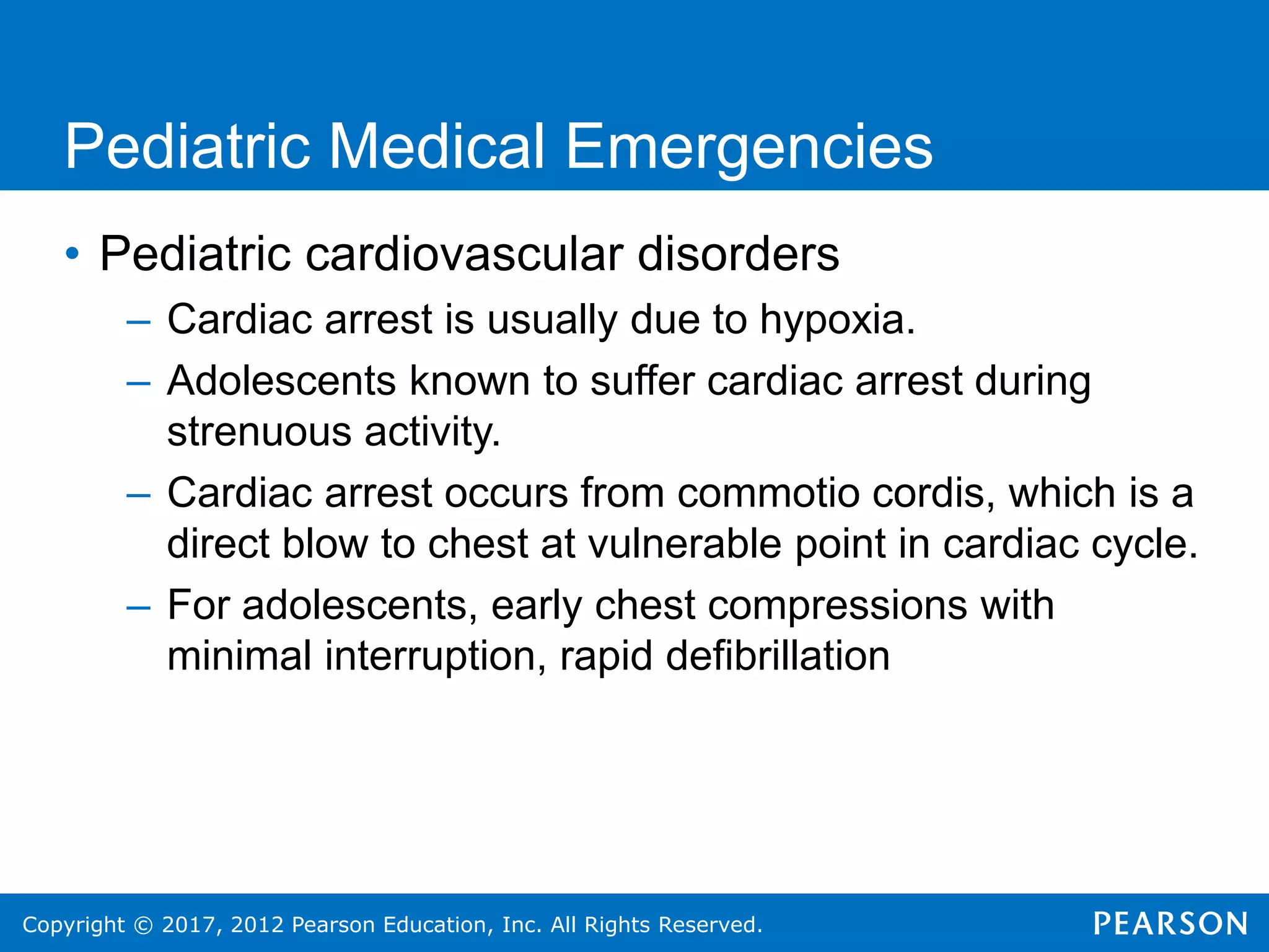 Copyright © 2017, 2012 Pearson Education, Inc. All Rights Reserved.
Pediatric Medical Emergencies
• Pediatric cardiovascular disorders
– Cardiac arrest is usually due to hypoxia.
– Adolescents known to suffer cardiac arrest during
strenuous activity.
– Cardiac arrest occurs from commotio cordis, which is a
direct blow to chest at vulnerable point in cardiac cycle.
– For adolescents, early chest compressions with
minimal interruption, rapid defibrillation
 