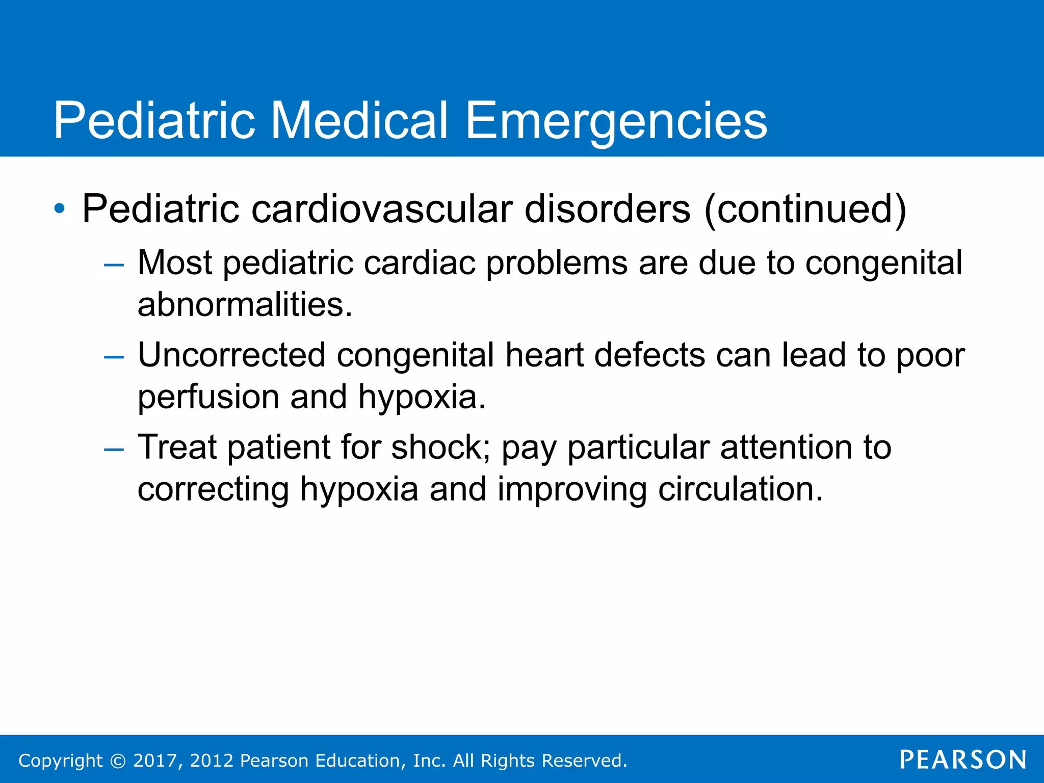 Copyright © 2017, 2012 Pearson Education, Inc. All Rights Reserved.
Pediatric Medical Emergencies
• Pediatric cardiovascular disorders (continued)
– Most pediatric cardiac problems are due to congenital
abnormalities.
– Uncorrected congenital heart defects can lead to poor
perfusion and hypoxia.
– Treat patient for shock; pay particular attention to
correcting hypoxia and improving circulation.
 