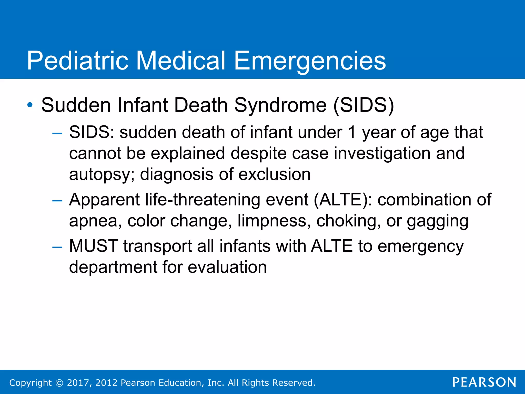 Copyright © 2017, 2012 Pearson Education, Inc. All Rights Reserved.
Pediatric Medical Emergencies
• Sudden Infant Death Syndrome (SIDS)
– SIDS: sudden death of infant under 1 year of age that
cannot be explained despite case investigation and
autopsy; diagnosis of exclusion
– Apparent life-threatening event (ALTE): combination of
apnea, color change, limpness, choking, or gagging
– MUST transport all infants with ALTE to emergency
department for evaluation
 