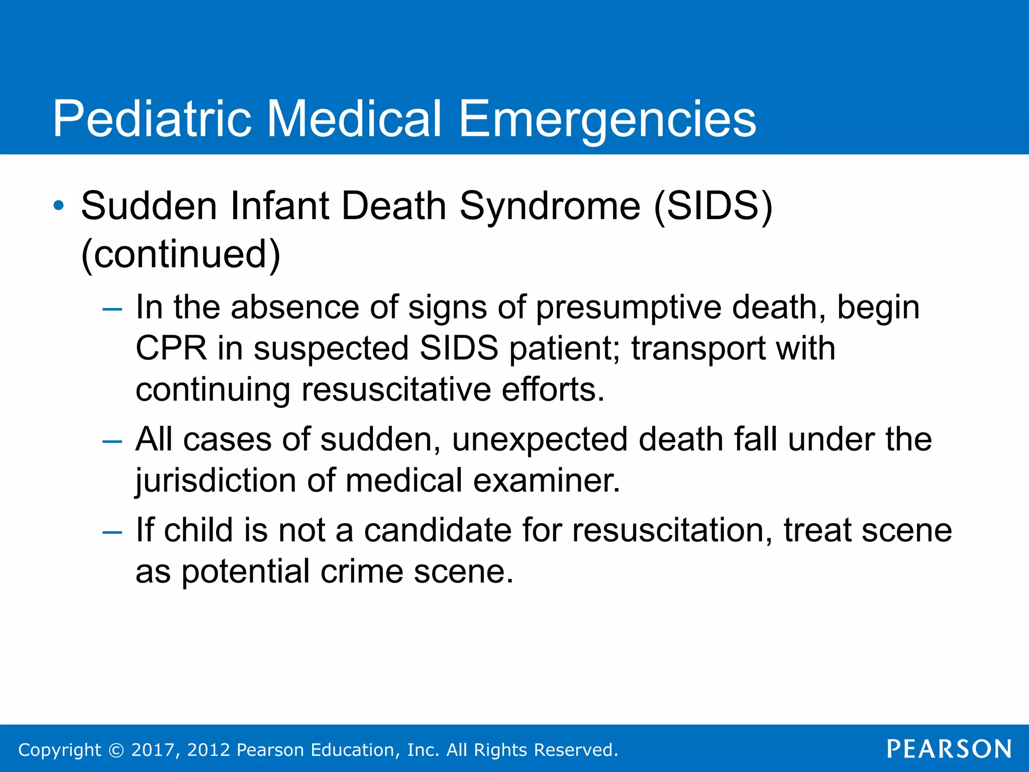 Copyright © 2017, 2012 Pearson Education, Inc. All Rights Reserved.
Pediatric Medical Emergencies
• Sudden Infant Death Syndrome (SIDS)
(continued)
– In the absence of signs of presumptive death, begin
CPR in suspected SIDS patient; transport with
continuing resuscitative efforts.
– All cases of sudden, unexpected death fall under the
jurisdiction of medical examiner.
– If child is not a candidate for resuscitation, treat scene
as potential crime scene.
 