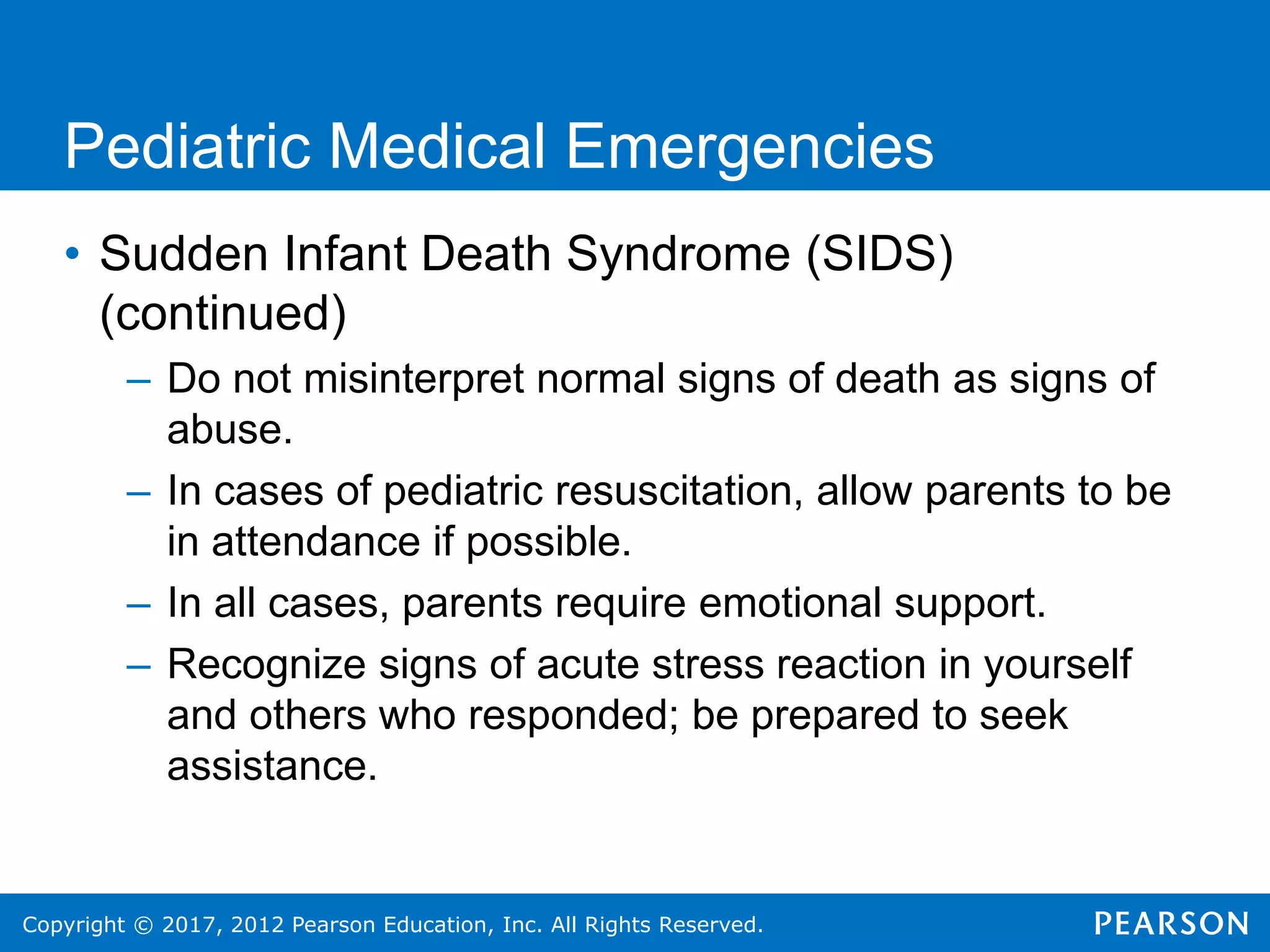 Copyright © 2017, 2012 Pearson Education, Inc. All Rights Reserved.
Pediatric Medical Emergencies
• Sudden Infant Death Syndrome (SIDS)
(continued)
– Do not misinterpret normal signs of death as signs of
abuse.
– In cases of pediatric resuscitation, allow parents to be
in attendance if possible.
– In all cases, parents require emotional support.
– Recognize signs of acute stress reaction in yourself
and others who responded; be prepared to seek
assistance.
 