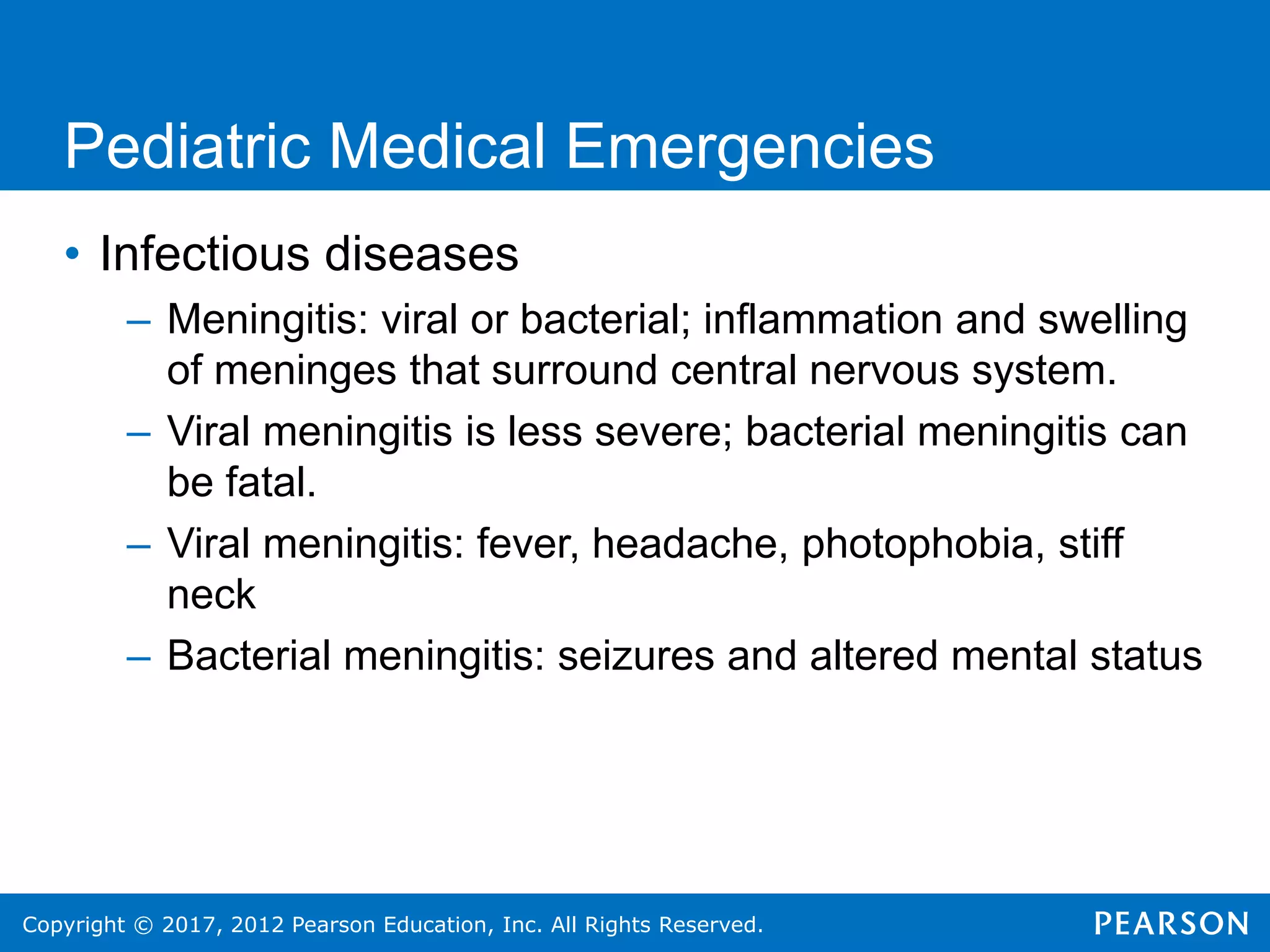 Copyright © 2017, 2012 Pearson Education, Inc. All Rights Reserved.
Pediatric Medical Emergencies
• Infectious diseases
– Meningitis: viral or bacterial; inflammation and swelling
of meninges that surround central nervous system.
– Viral meningitis is less severe; bacterial meningitis can
be fatal.
– Viral meningitis: fever, headache, photophobia, stiff
neck
– Bacterial meningitis: seizures and altered mental status
 