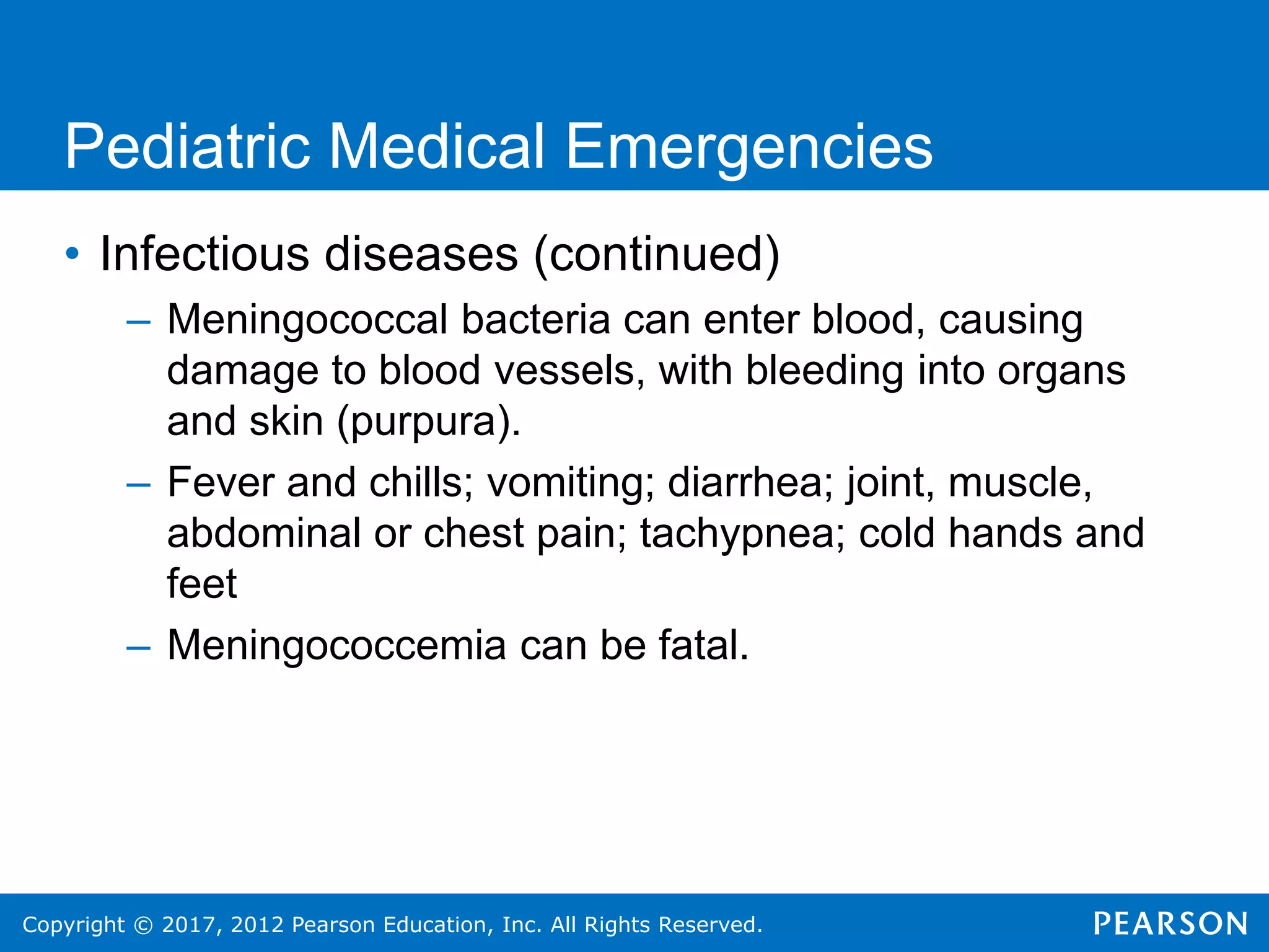 Copyright © 2017, 2012 Pearson Education, Inc. All Rights Reserved.
Pediatric Medical Emergencies
• Infectious diseases (continued)
– Meningococcal bacteria can enter blood, causing
damage to blood vessels, with bleeding into organs
and skin (purpura).
– Fever and chills; vomiting; diarrhea; joint, muscle,
abdominal or chest pain; tachypnea; cold hands and
feet
– Meningococcemia can be fatal.
 