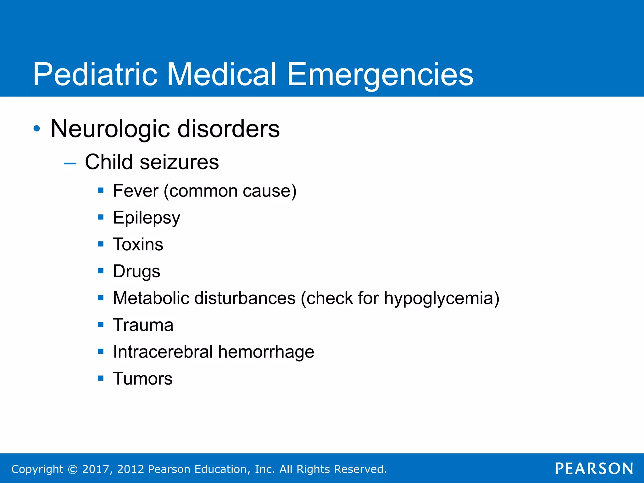 Copyright © 2017, 2012 Pearson Education, Inc. All Rights Reserved.
Pediatric Medical Emergencies
• Neurologic disorders
– Child seizures
 Fever (common cause)
 Epilepsy
 Toxins
 Drugs
 Metabolic disturbances (check for hypoglycemia)
 Trauma
 Intracerebral hemorrhage
 Tumors
 
