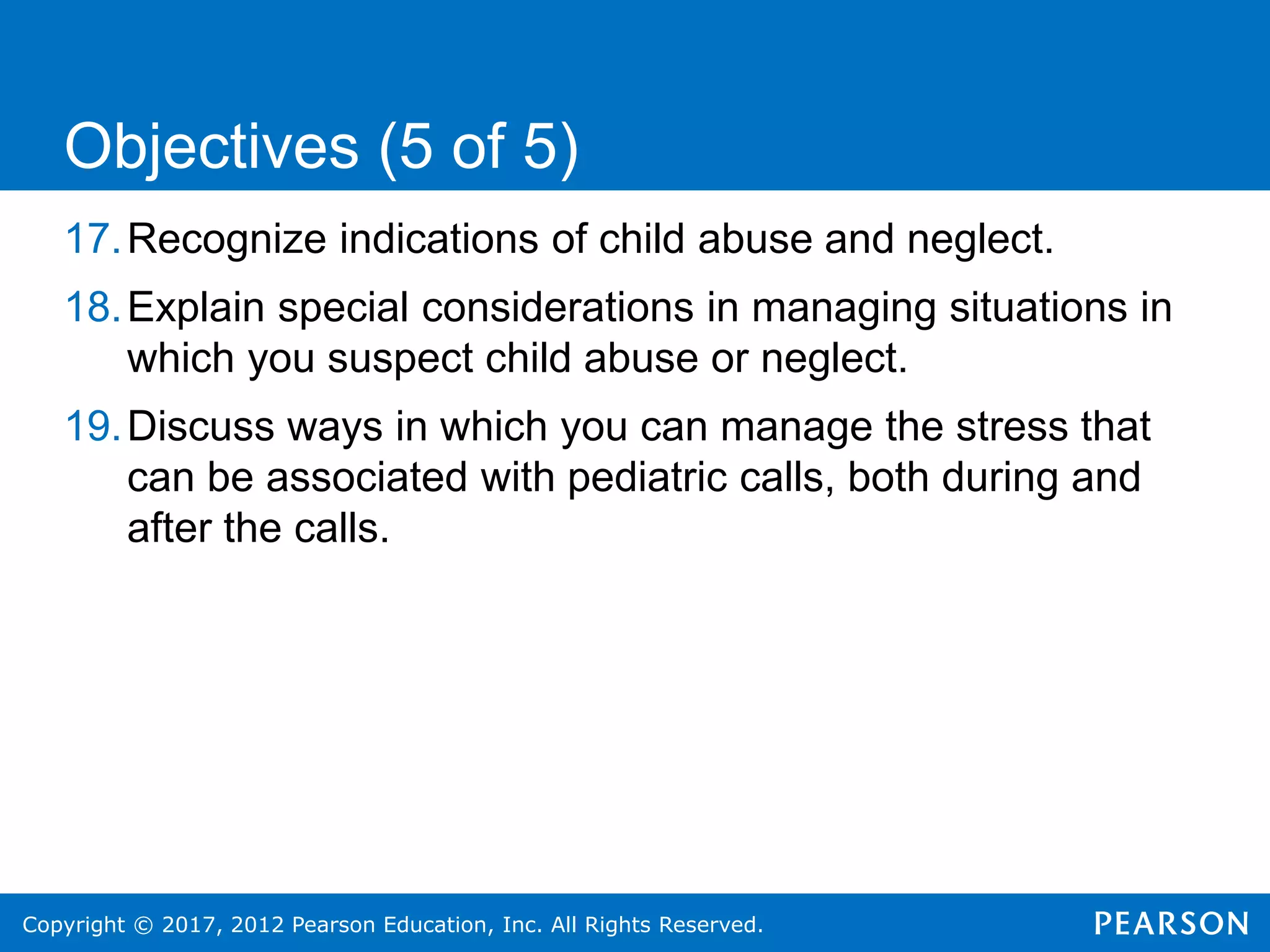 Copyright © 2017, 2012 Pearson Education, Inc. All Rights Reserved.
17.Recognize indications of child abuse and neglect.
18.Explain special considerations in managing situations in
which you suspect child abuse or neglect.
19.Discuss ways in which you can manage the stress that
can be associated with pediatric calls, both during and
after the calls.
Objectives (5 of 5)
 