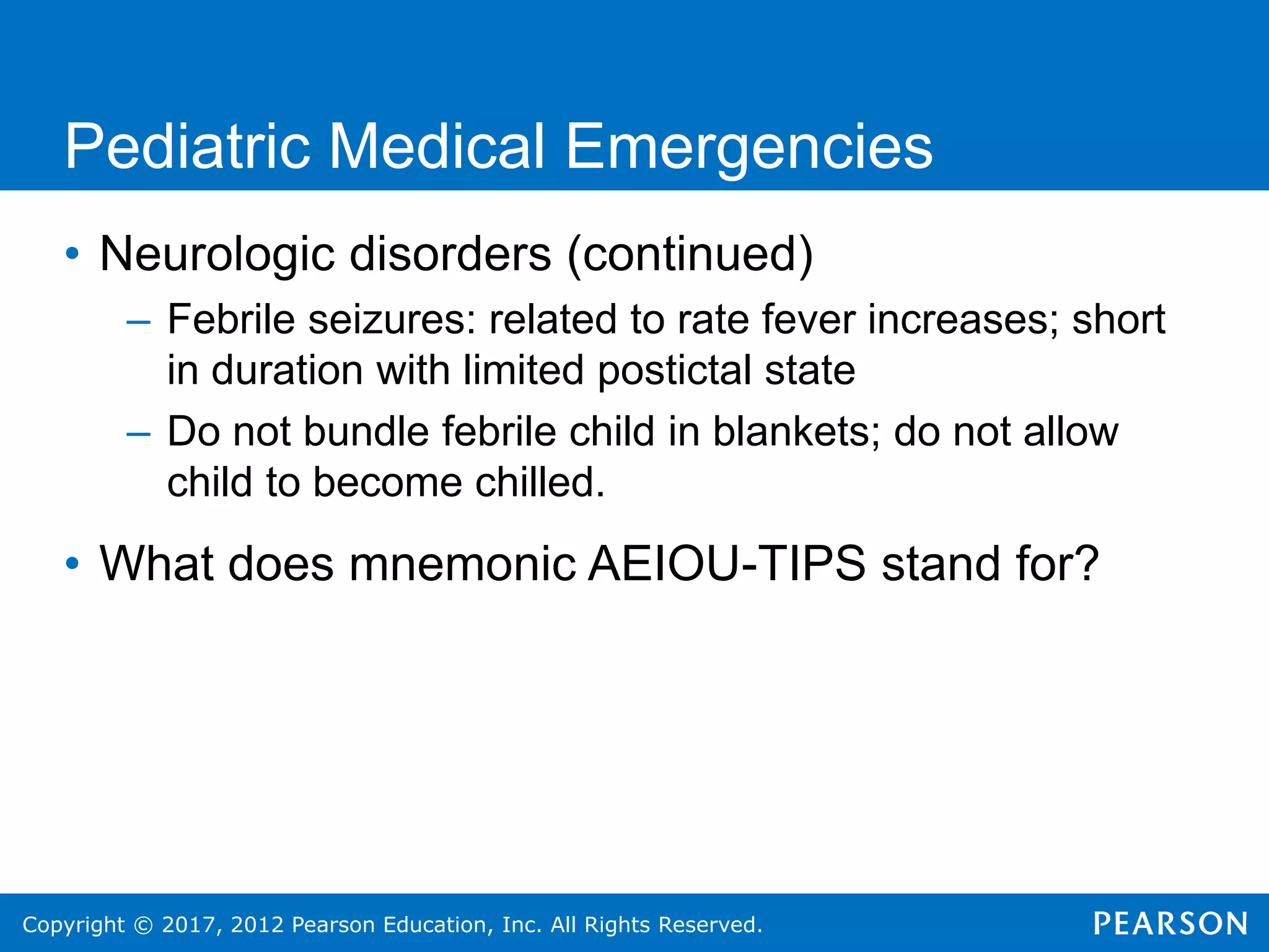 Copyright © 2017, 2012 Pearson Education, Inc. All Rights Reserved.
Pediatric Medical Emergencies
• Neurologic disorders (continued)
– Febrile seizures: related to rate fever increases; short
in duration with limited postictal state
– Do not bundle febrile child in blankets; do not allow
child to become chilled.
• What does mnemonic AEIOU-TIPS stand for?
 