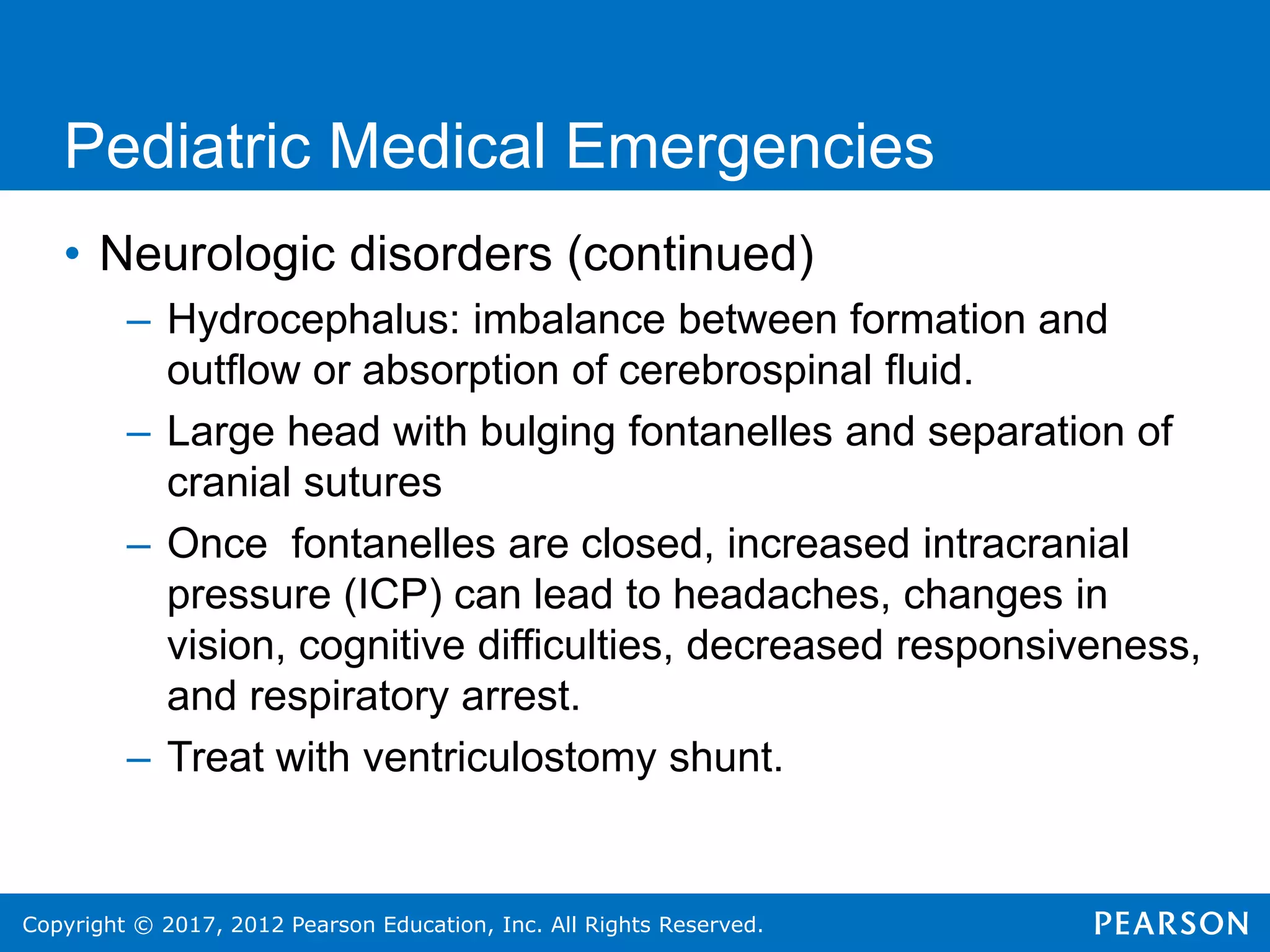 Copyright © 2017, 2012 Pearson Education, Inc. All Rights Reserved.
Pediatric Medical Emergencies
• Neurologic disorders (continued)
– Hydrocephalus: imbalance between formation and
outflow or absorption of cerebrospinal fluid.
– Large head with bulging fontanelles and separation of
cranial sutures
– Once fontanelles are closed, increased intracranial
pressure (ICP) can lead to headaches, changes in
vision, cognitive difficulties, decreased responsiveness,
and respiratory arrest.
– Treat with ventriculostomy shunt.
 