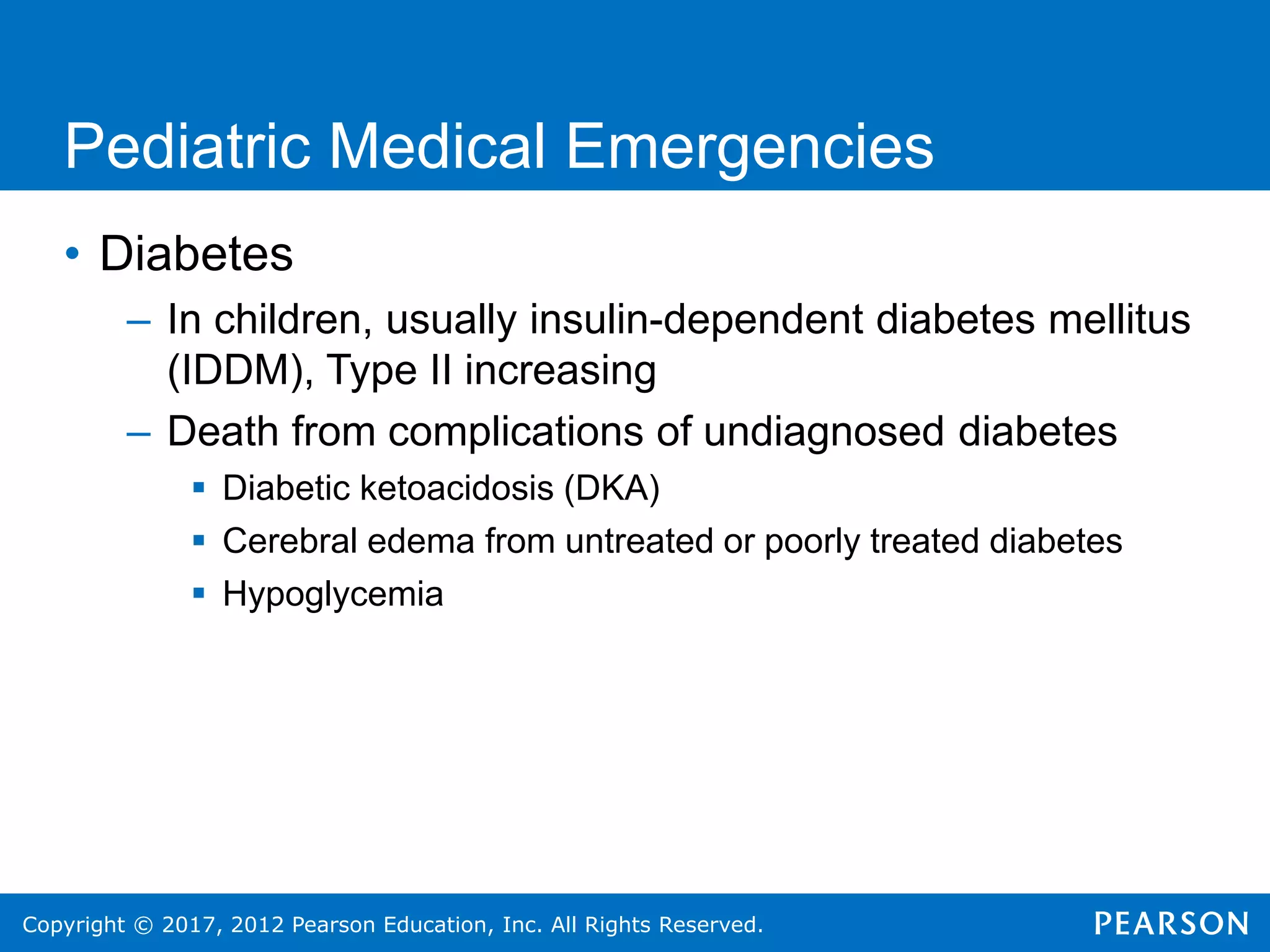 Copyright © 2017, 2012 Pearson Education, Inc. All Rights Reserved.
Pediatric Medical Emergencies
• Diabetes
– In children, usually insulin-dependent diabetes mellitus
(IDDM), Type II increasing
– Death from complications of undiagnosed diabetes
 Diabetic ketoacidosis (DKA)
 Cerebral edema from untreated or poorly treated diabetes
 Hypoglycemia
 