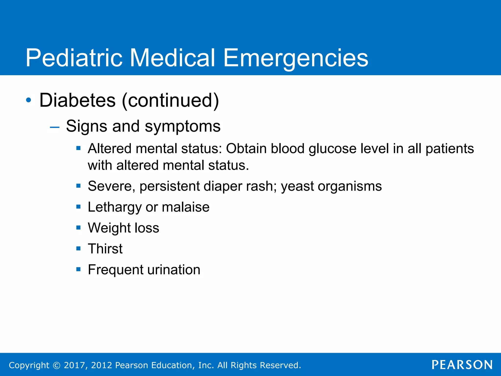Copyright © 2017, 2012 Pearson Education, Inc. All Rights Reserved.
Pediatric Medical Emergencies
• Diabetes (continued)
– Signs and symptoms
 Altered mental status: Obtain blood glucose level in all patients
with altered mental status.
 Severe, persistent diaper rash; yeast organisms
 Lethargy or malaise
 Weight loss
 Thirst
 Frequent urination
 