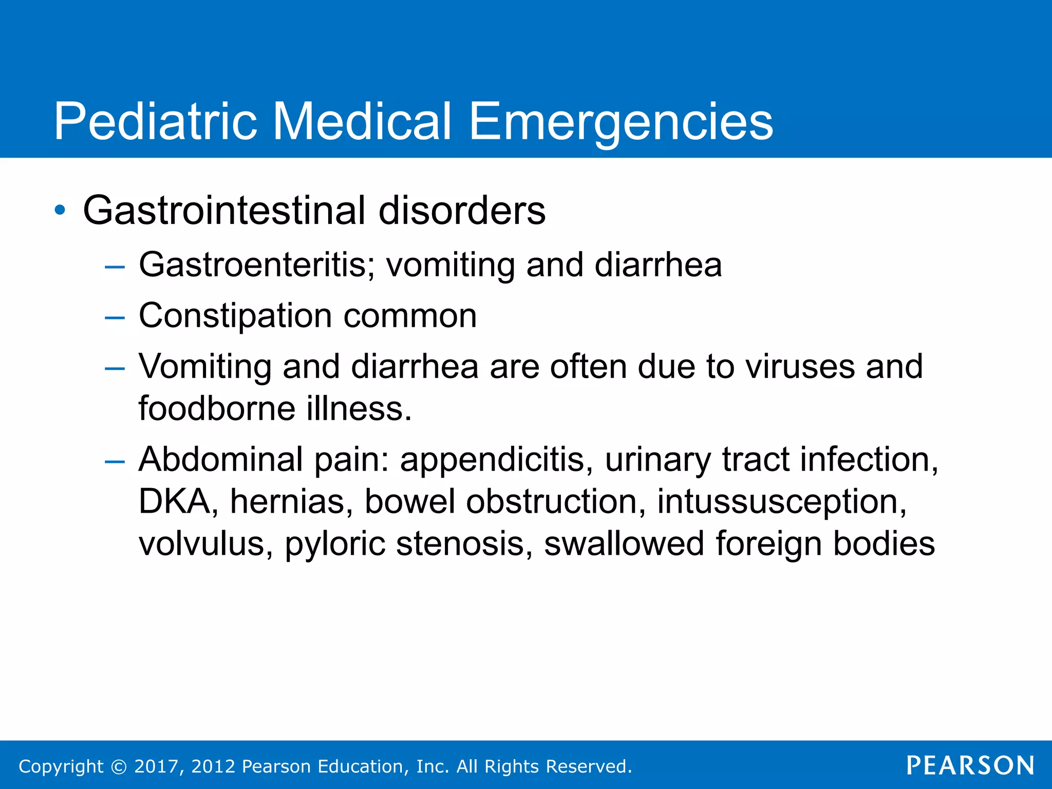Copyright © 2017, 2012 Pearson Education, Inc. All Rights Reserved.
Pediatric Medical Emergencies
• Gastrointestinal disorders
– Gastroenteritis; vomiting and diarrhea
– Constipation common
– Vomiting and diarrhea are often due to viruses and
foodborne illness.
– Abdominal pain: appendicitis, urinary tract infection,
DKA, hernias, bowel obstruction, intussusception,
volvulus, pyloric stenosis, swallowed foreign bodies
 