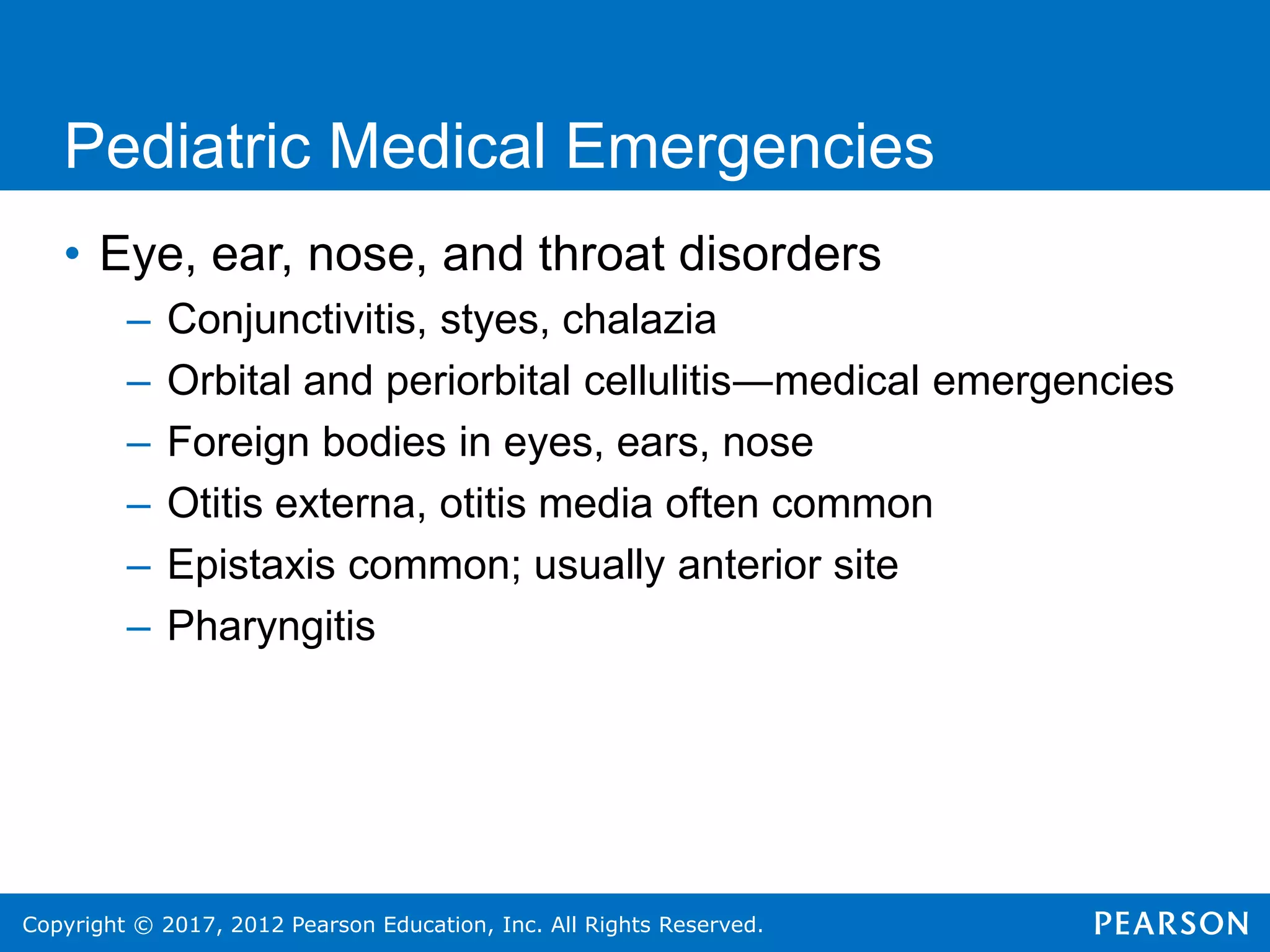 Copyright © 2017, 2012 Pearson Education, Inc. All Rights Reserved.
Pediatric Medical Emergencies
• Eye, ear, nose, and throat disorders
– Conjunctivitis, styes, chalazia
– Orbital and periorbital cellulitis―medical emergencies
– Foreign bodies in eyes, ears, nose
– Otitis externa, otitis media often common
– Epistaxis common; usually anterior site
– Pharyngitis
 