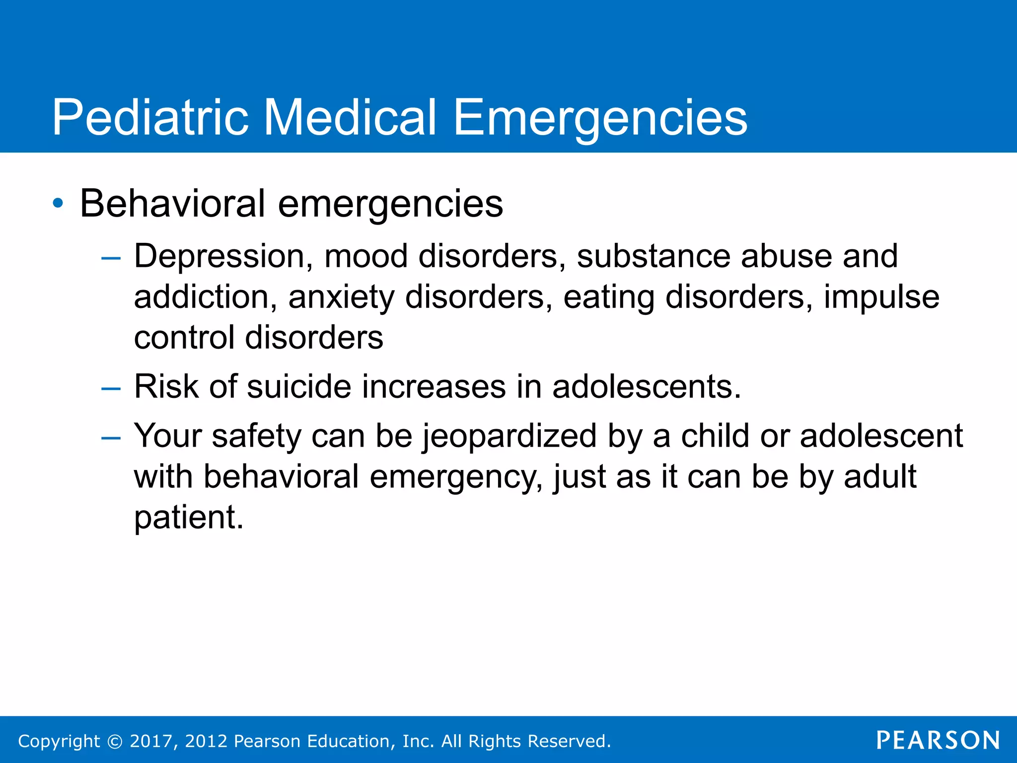 Copyright © 2017, 2012 Pearson Education, Inc. All Rights Reserved.
Pediatric Medical Emergencies
• Behavioral emergencies
– Depression, mood disorders, substance abuse and
addiction, anxiety disorders, eating disorders, impulse
control disorders
– Risk of suicide increases in adolescents.
– Your safety can be jeopardized by a child or adolescent
with behavioral emergency, just as it can be by adult
patient.
 