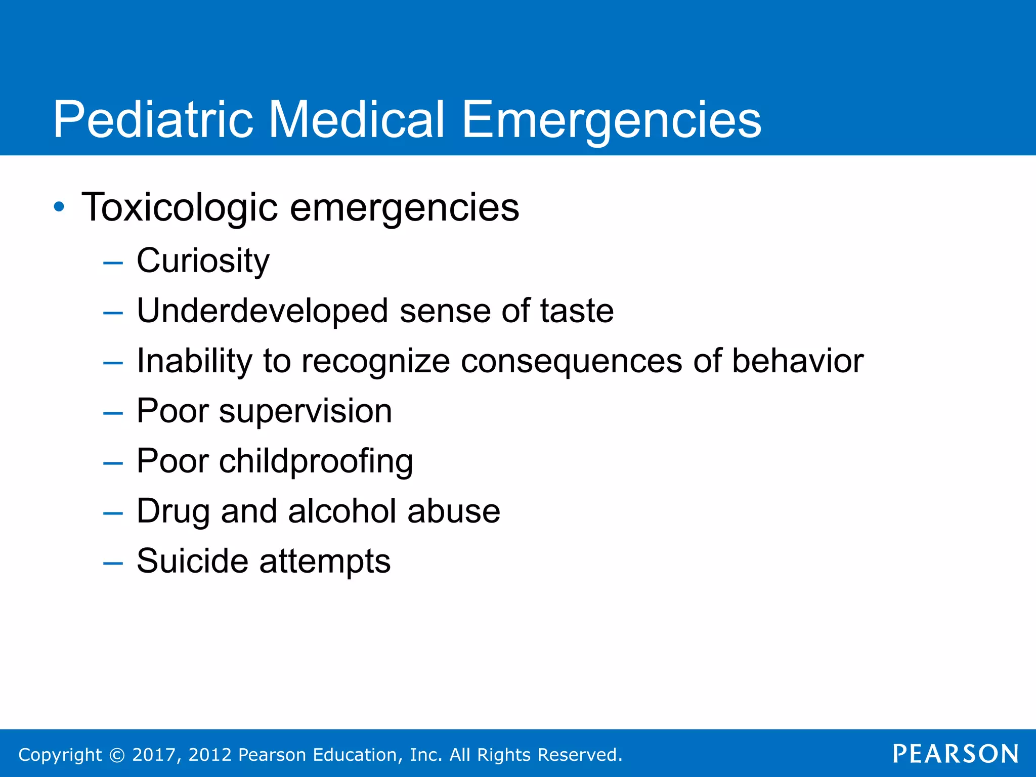 Copyright © 2017, 2012 Pearson Education, Inc. All Rights Reserved.
Pediatric Medical Emergencies
• Toxicologic emergencies
– Curiosity
– Underdeveloped sense of taste
– Inability to recognize consequences of behavior
– Poor supervision
– Poor childproofing
– Drug and alcohol abuse
– Suicide attempts
 