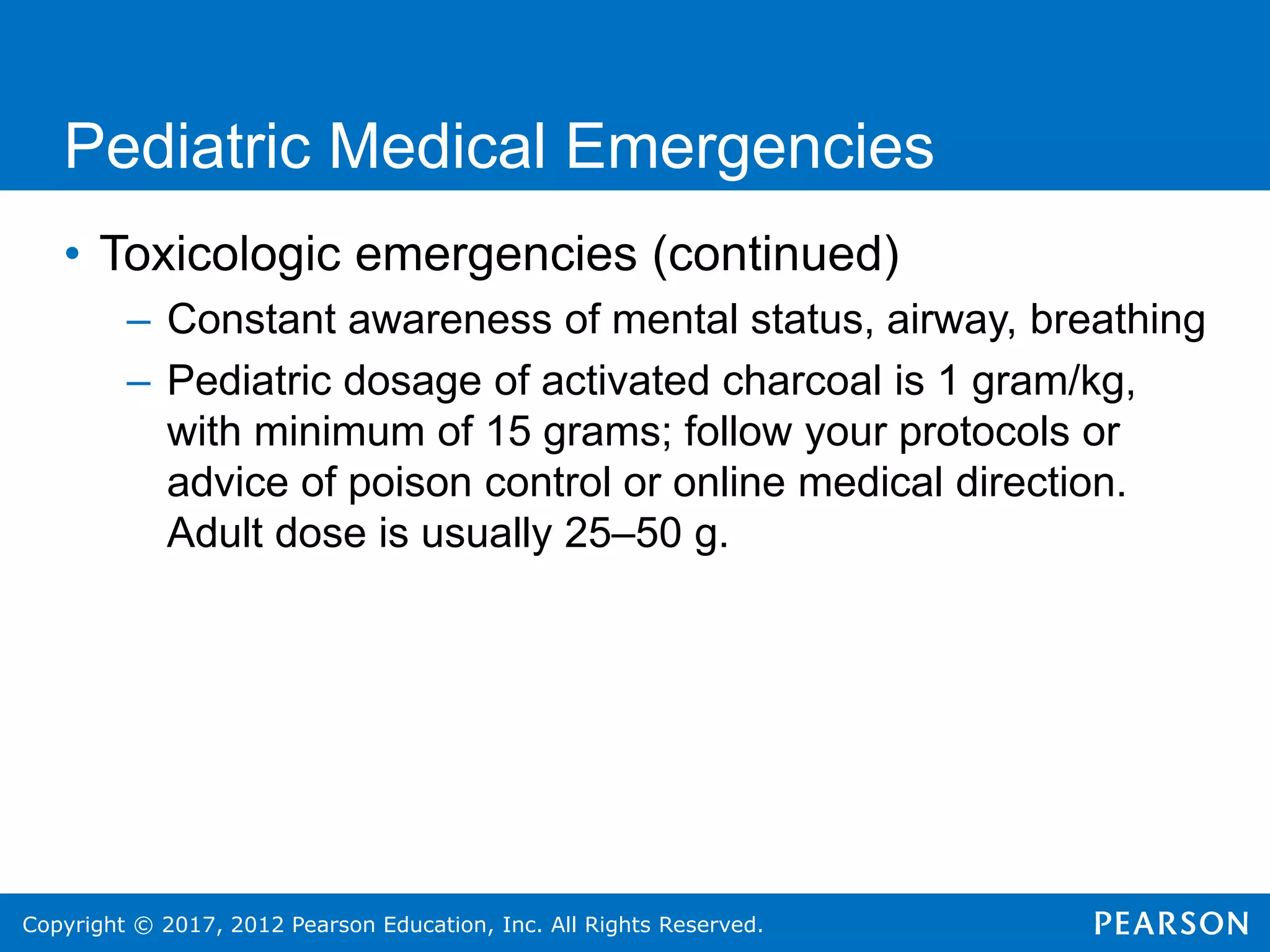 Copyright © 2017, 2012 Pearson Education, Inc. All Rights Reserved.
Pediatric Medical Emergencies
• Toxicologic emergencies (continued)
– Constant awareness of mental status, airway, breathing
– Pediatric dosage of activated charcoal is 1 gram/kg,
with minimum of 15 grams; follow your protocols or
advice of poison control or online medical direction.
Adult dose is usually 25–50 g.
 