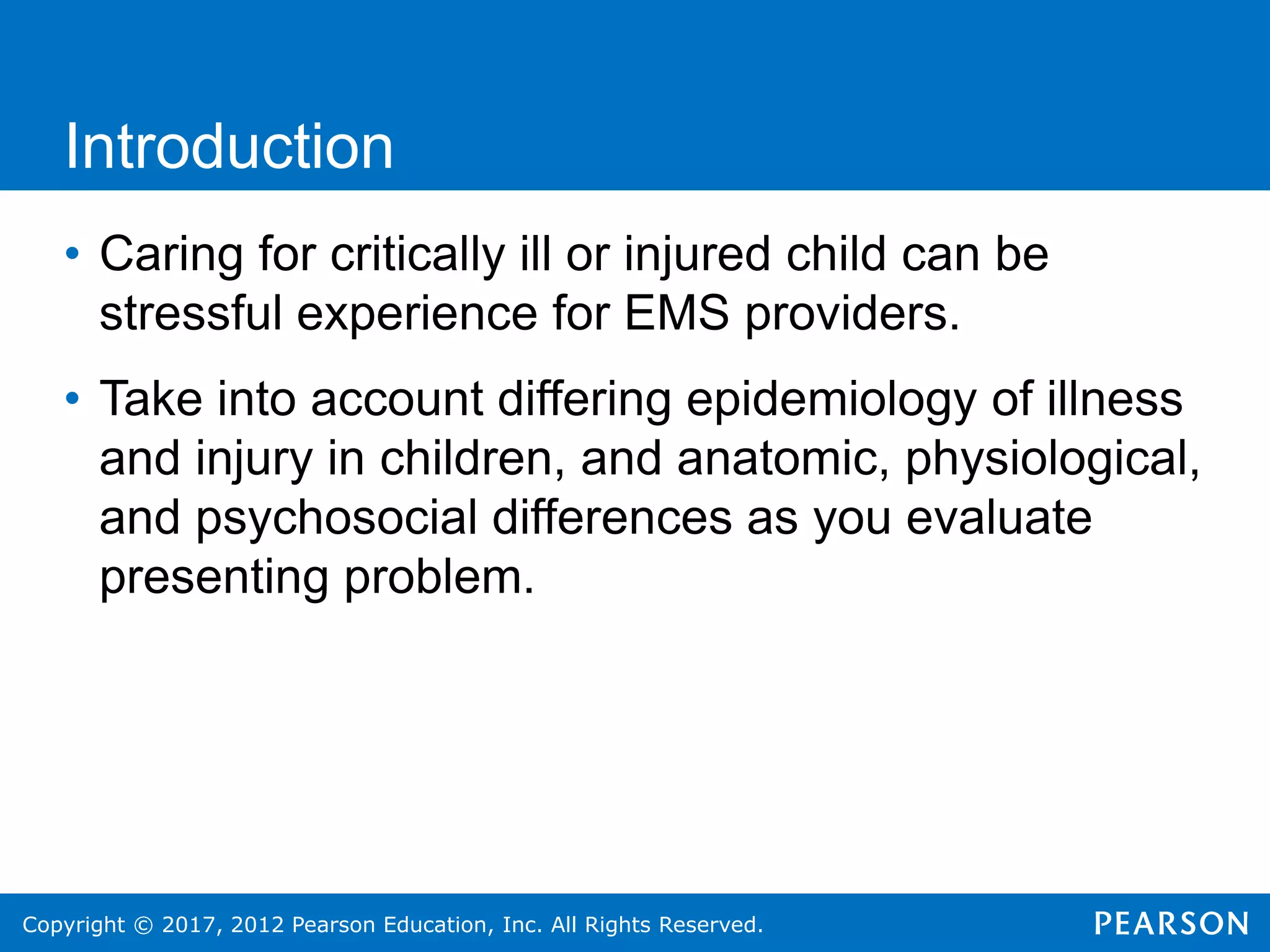 Copyright © 2017, 2012 Pearson Education, Inc. All Rights Reserved.
Introduction
• Caring for critically ill or injured child can be
stressful experience for EMS providers.
• Take into account differing epidemiology of illness
and injury in children, and anatomic, physiological,
and psychosocial differences as you evaluate
presenting problem.
 