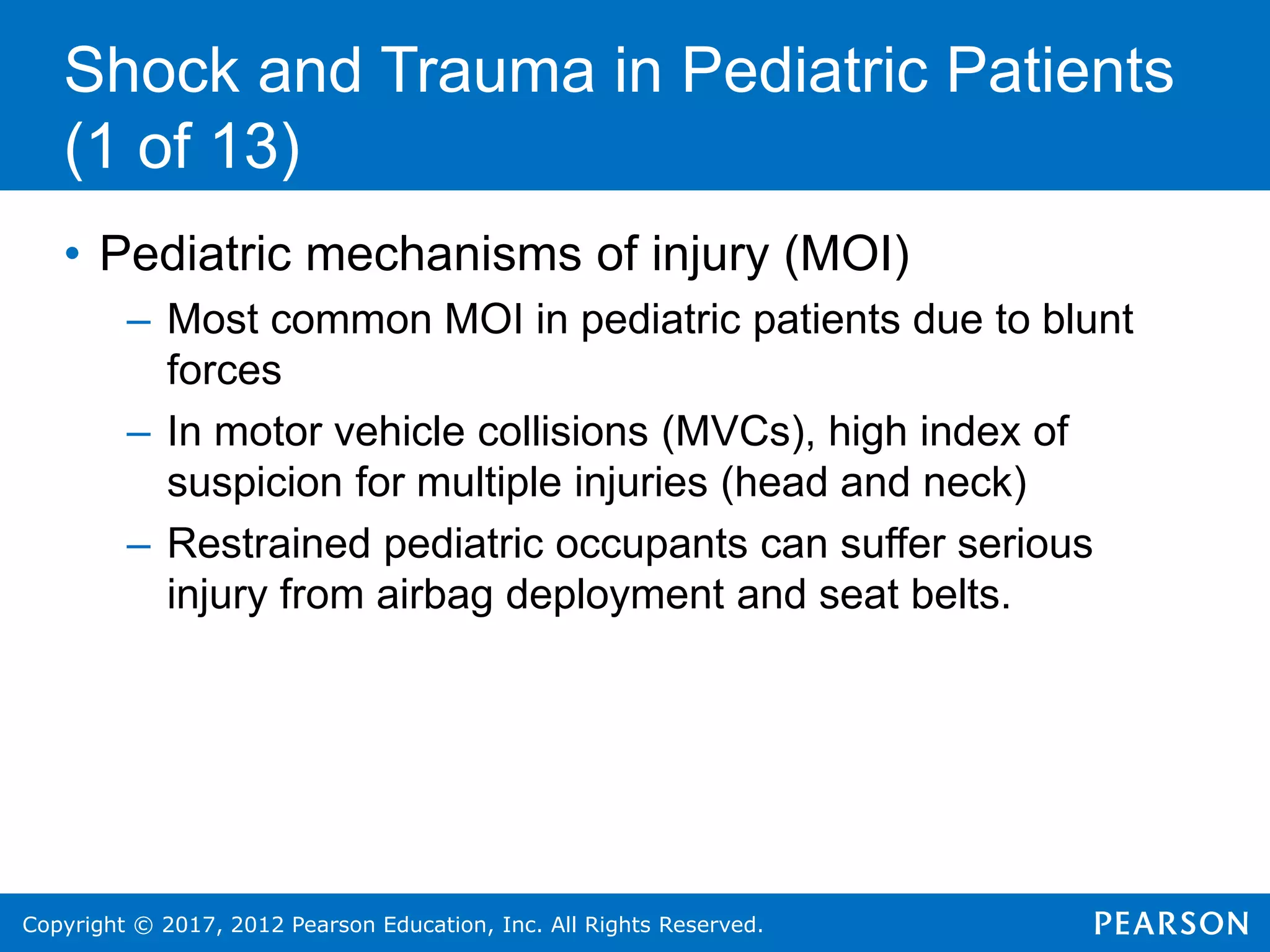 Copyright © 2017, 2012 Pearson Education, Inc. All Rights Reserved.
Shock and Trauma in Pediatric Patients
(1 of 13)
• Pediatric mechanisms of injury (MOI)
– Most common MOI in pediatric patients due to blunt
forces
– In motor vehicle collisions (MVCs), high index of
suspicion for multiple injuries (head and neck)
– Restrained pediatric occupants can suffer serious
injury from airbag deployment and seat belts.
 