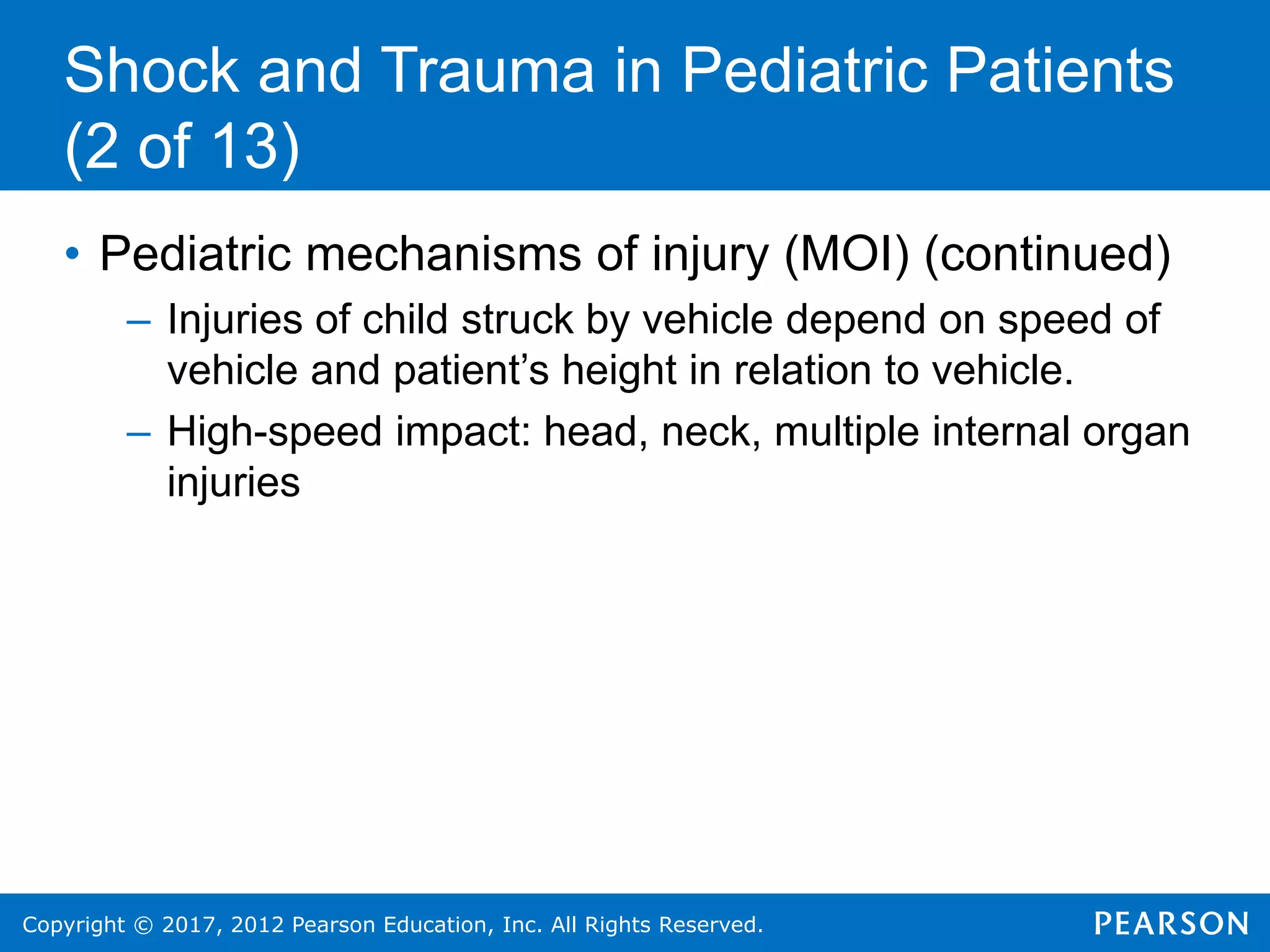 Copyright © 2017, 2012 Pearson Education, Inc. All Rights Reserved.
Shock and Trauma in Pediatric Patients
(2 of 13)
• Pediatric mechanisms of injury (MOI) (continued)
– Injuries of child struck by vehicle depend on speed of
vehicle and patient’s height in relation to vehicle.
– High-speed impact: head, neck, multiple internal organ
injuries
 