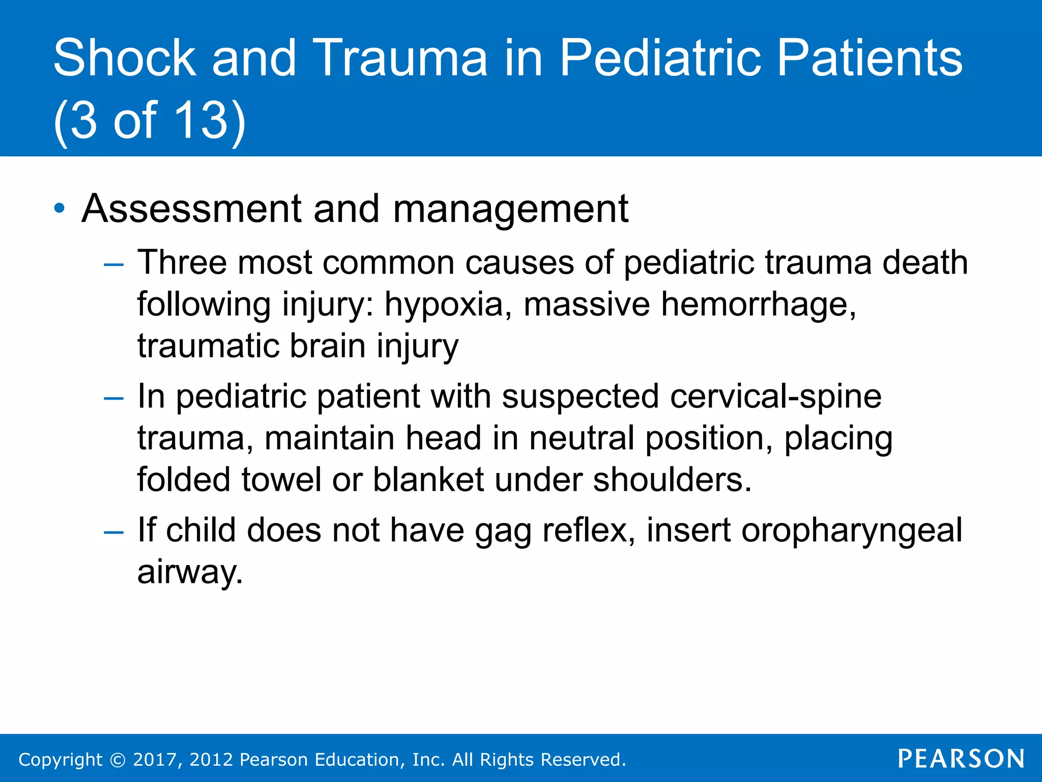 Copyright © 2017, 2012 Pearson Education, Inc. All Rights Reserved.
Shock and Trauma in Pediatric Patients
(3 of 13)
• Assessment and management
– Three most common causes of pediatric trauma death
following injury: hypoxia, massive hemorrhage,
traumatic brain injury
– In pediatric patient with suspected cervical-spine
trauma, maintain head in neutral position, placing
folded towel or blanket under shoulders.
– If child does not have gag reflex, insert oropharyngeal
airway.
 