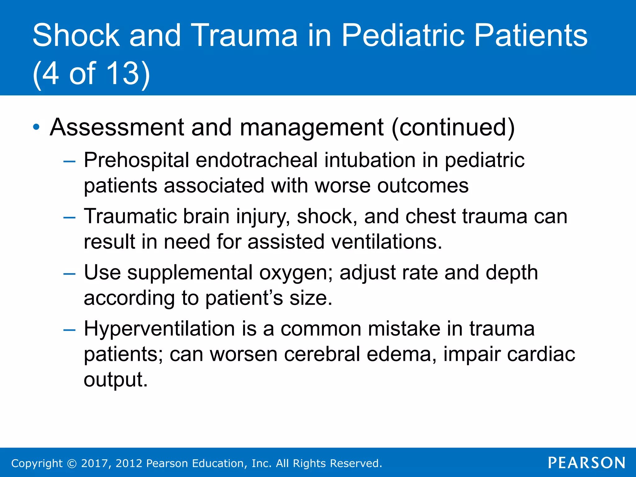 Copyright © 2017, 2012 Pearson Education, Inc. All Rights Reserved.
Shock and Trauma in Pediatric Patients
(4 of 13)
• Assessment and management (continued)
– Prehospital endotracheal intubation in pediatric
patients associated with worse outcomes
– Traumatic brain injury, shock, and chest trauma can
result in need for assisted ventilations.
– Use supplemental oxygen; adjust rate and depth
according to patient’s size.
– Hyperventilation is a common mistake in trauma
patients; can worsen cerebral edema, impair cardiac
output.
 