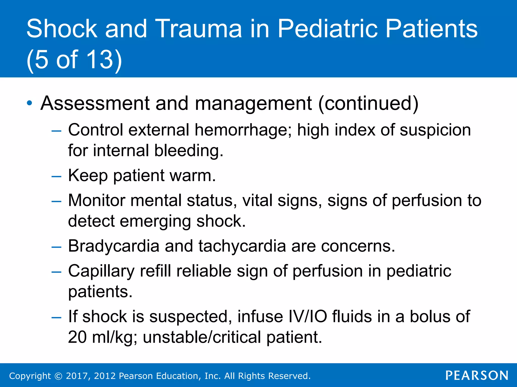 Copyright © 2017, 2012 Pearson Education, Inc. All Rights Reserved.
Shock and Trauma in Pediatric Patients
(5 of 13)
• Assessment and management (continued)
– Control external hemorrhage; high index of suspicion
for internal bleeding.
– Keep patient warm.
– Monitor mental status, vital signs, signs of perfusion to
detect emerging shock.
– Bradycardia and tachycardia are concerns.
– Capillary refill reliable sign of perfusion in pediatric
patients.
– If shock is suspected, infuse IV/IO fluids in a bolus of
20 ml/kg; unstable/critical patient.
 