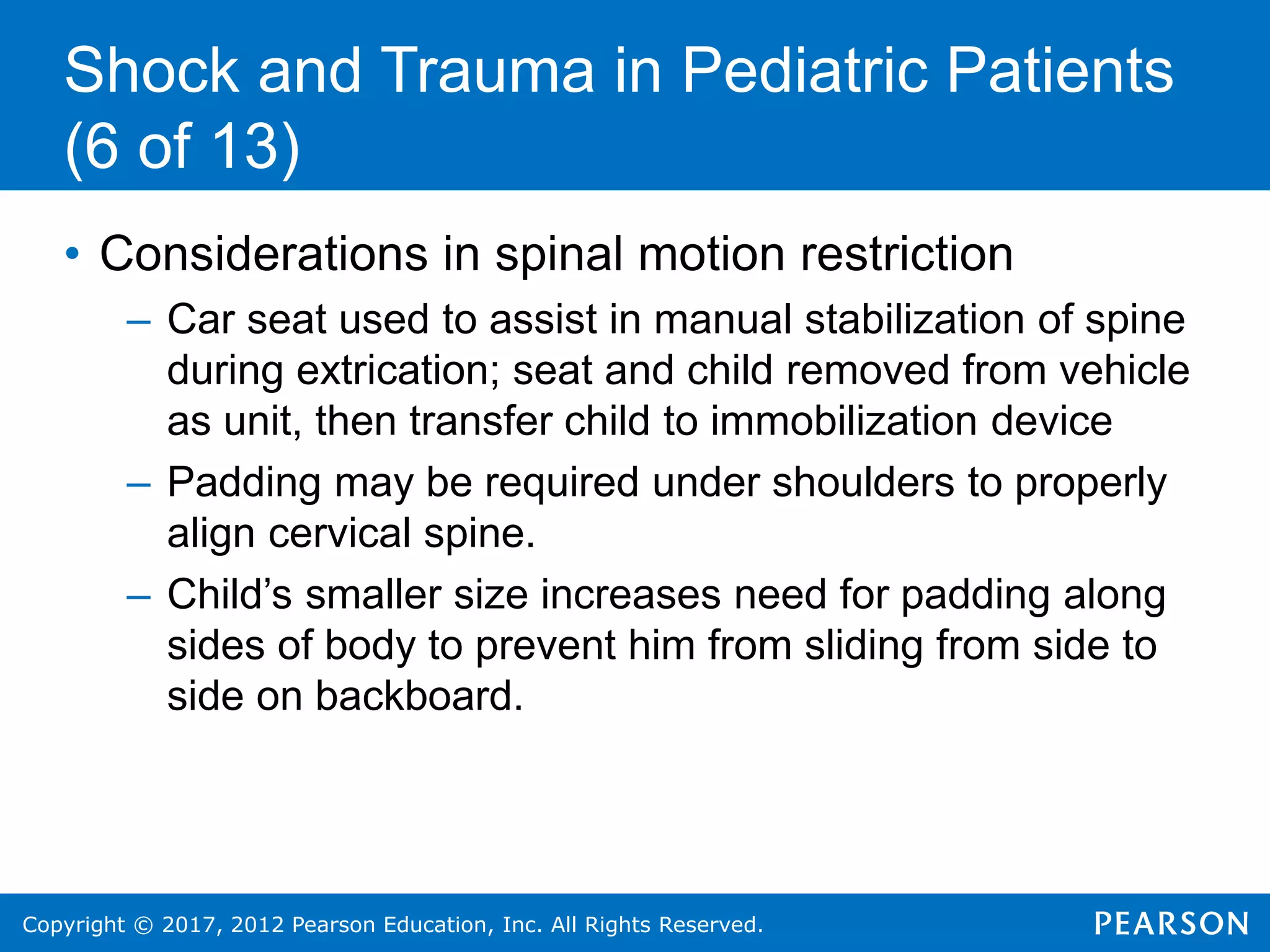 Copyright © 2017, 2012 Pearson Education, Inc. All Rights Reserved.
Shock and Trauma in Pediatric Patients
(6 of 13)
• Considerations in spinal motion restriction
– Car seat used to assist in manual stabilization of spine
during extrication; seat and child removed from vehicle
as unit, then transfer child to immobilization device
– Padding may be required under shoulders to properly
align cervical spine.
– Child’s smaller size increases need for padding along
sides of body to prevent him from sliding from side to
side on backboard.
 