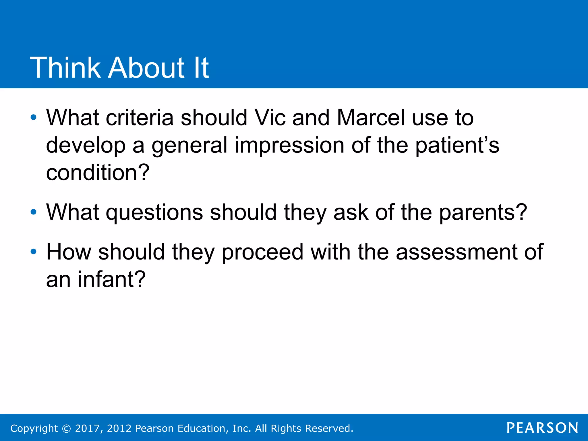 Copyright © 2017, 2012 Pearson Education, Inc. All Rights Reserved.
Think About It
• What criteria should Vic and Marcel use to
develop a general impression of the patient’s
condition?
• What questions should they ask of the parents?
• How should they proceed with the assessment of
an infant?
 