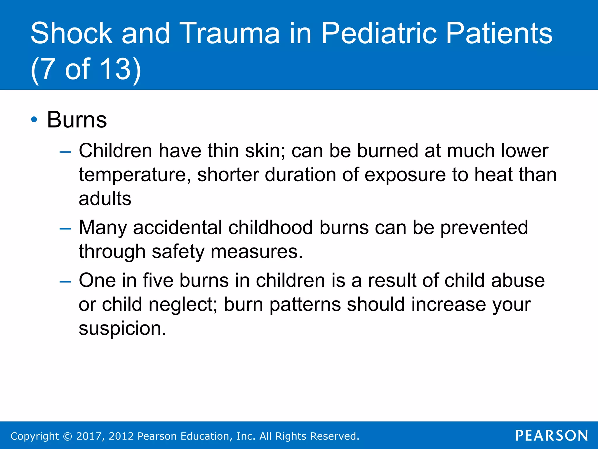 Copyright © 2017, 2012 Pearson Education, Inc. All Rights Reserved.
Shock and Trauma in Pediatric Patients
(7 of 13)
• Burns
– Children have thin skin; can be burned at much lower
temperature, shorter duration of exposure to heat than
adults
– Many accidental childhood burns can be prevented
through safety measures.
– One in five burns in children is a result of child abuse
or child neglect; burn patterns should increase your
suspicion.
 