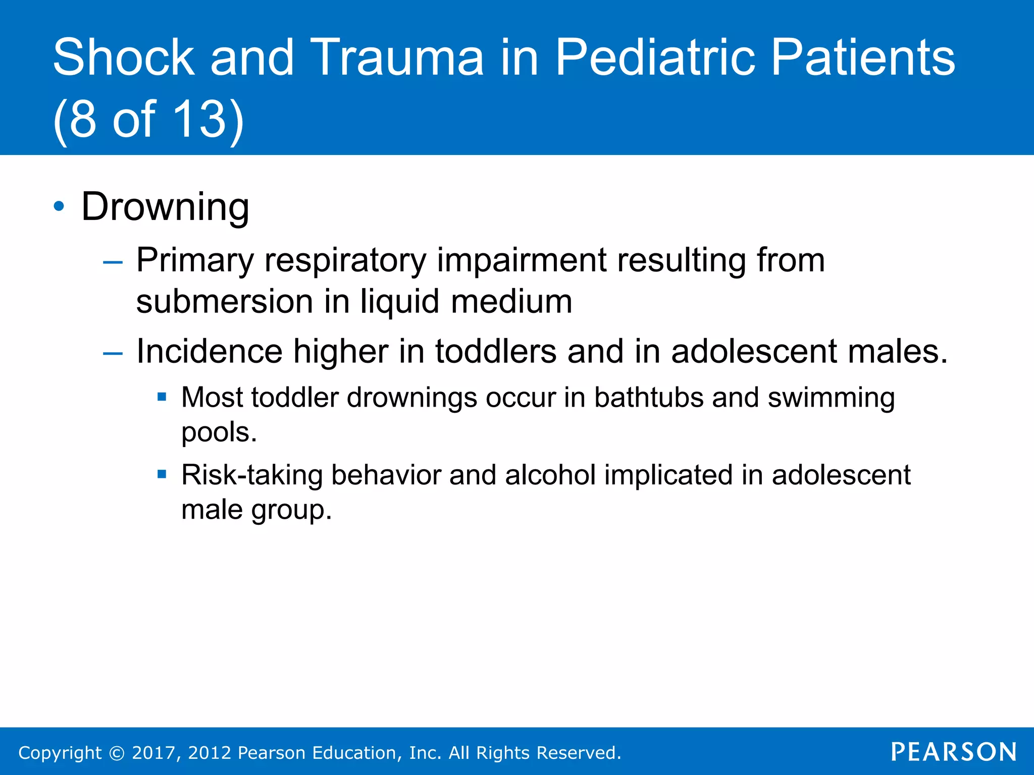 Copyright © 2017, 2012 Pearson Education, Inc. All Rights Reserved.
Shock and Trauma in Pediatric Patients
(8 of 13)
• Drowning
– Primary respiratory impairment resulting from
submersion in liquid medium
– Incidence higher in toddlers and in adolescent males.
 Most toddler drownings occur in bathtubs and swimming
pools.
 Risk-taking behavior and alcohol implicated in adolescent
male group.
 