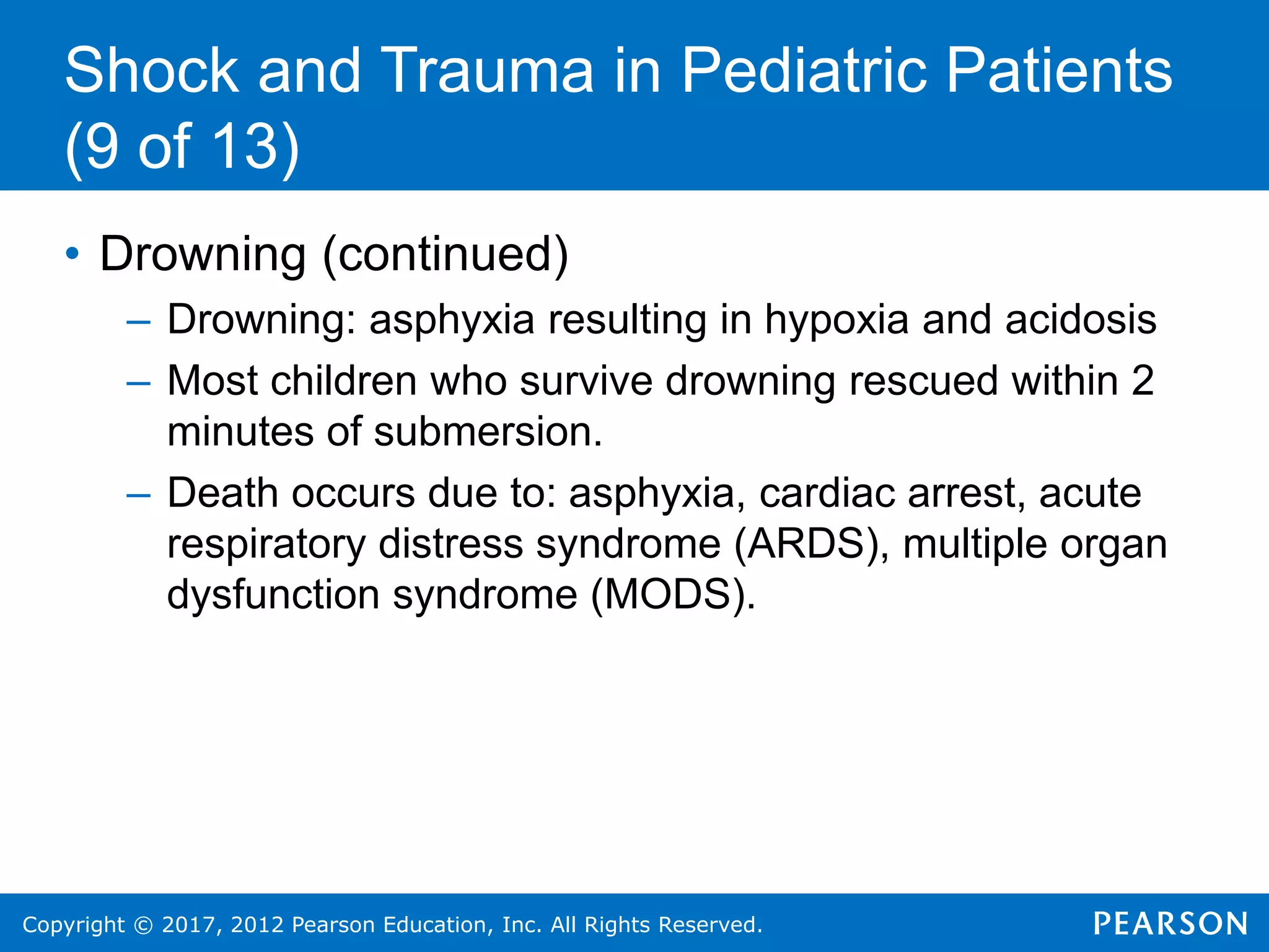 Copyright © 2017, 2012 Pearson Education, Inc. All Rights Reserved.
Shock and Trauma in Pediatric Patients
(9 of 13)
• Drowning (continued)
– Drowning: asphyxia resulting in hypoxia and acidosis
– Most children who survive drowning rescued within 2
minutes of submersion.
– Death occurs due to: asphyxia, cardiac arrest, acute
respiratory distress syndrome (ARDS), multiple organ
dysfunction syndrome (MODS).
 