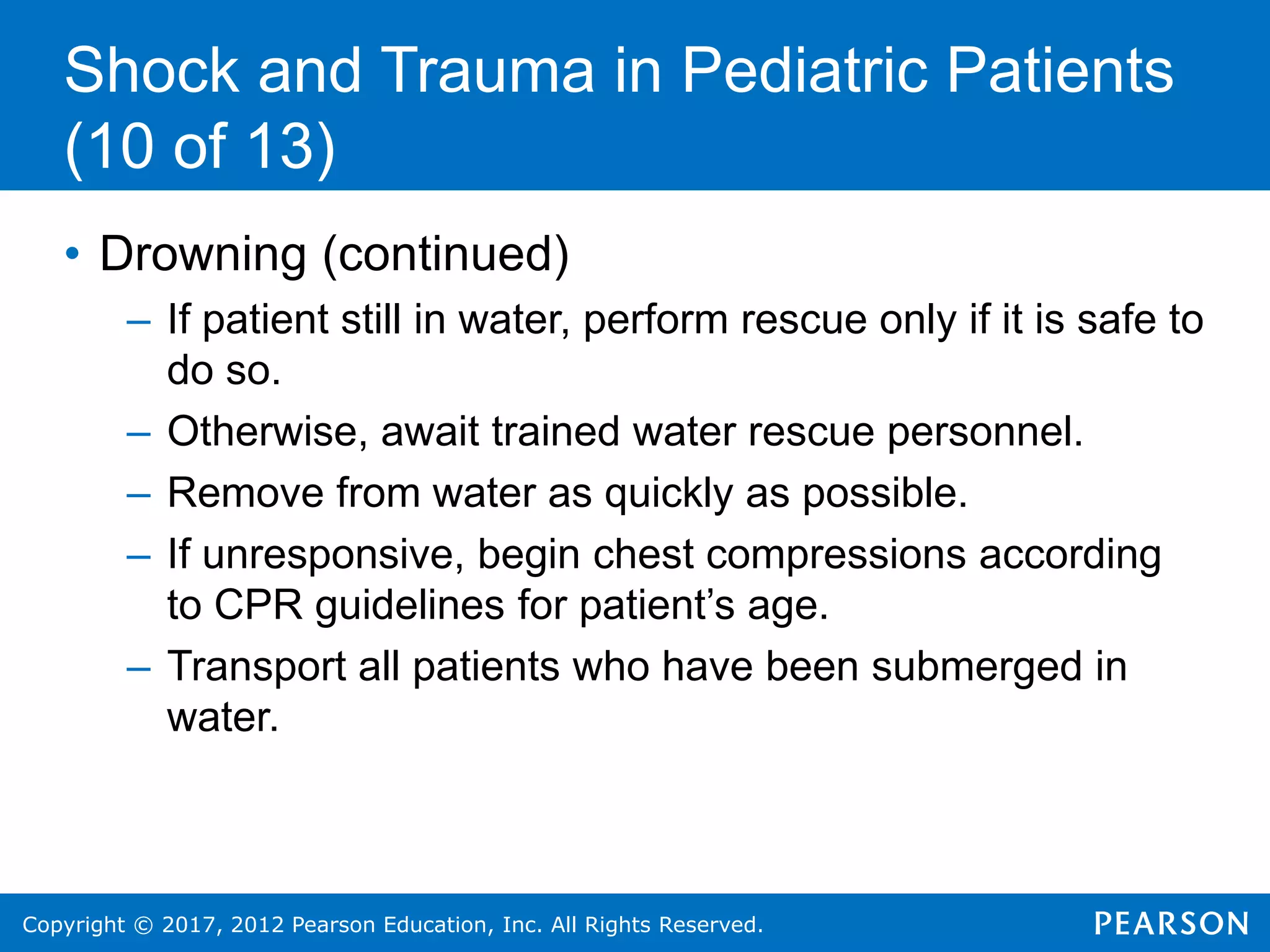 Copyright © 2017, 2012 Pearson Education, Inc. All Rights Reserved.
Shock and Trauma in Pediatric Patients
(10 of 13)
• Drowning (continued)
– If patient still in water, perform rescue only if it is safe to
do so.
– Otherwise, await trained water rescue personnel.
– Remove from water as quickly as possible.
– If unresponsive, begin chest compressions according
to CPR guidelines for patient’s age.
– Transport all patients who have been submerged in
water.
 