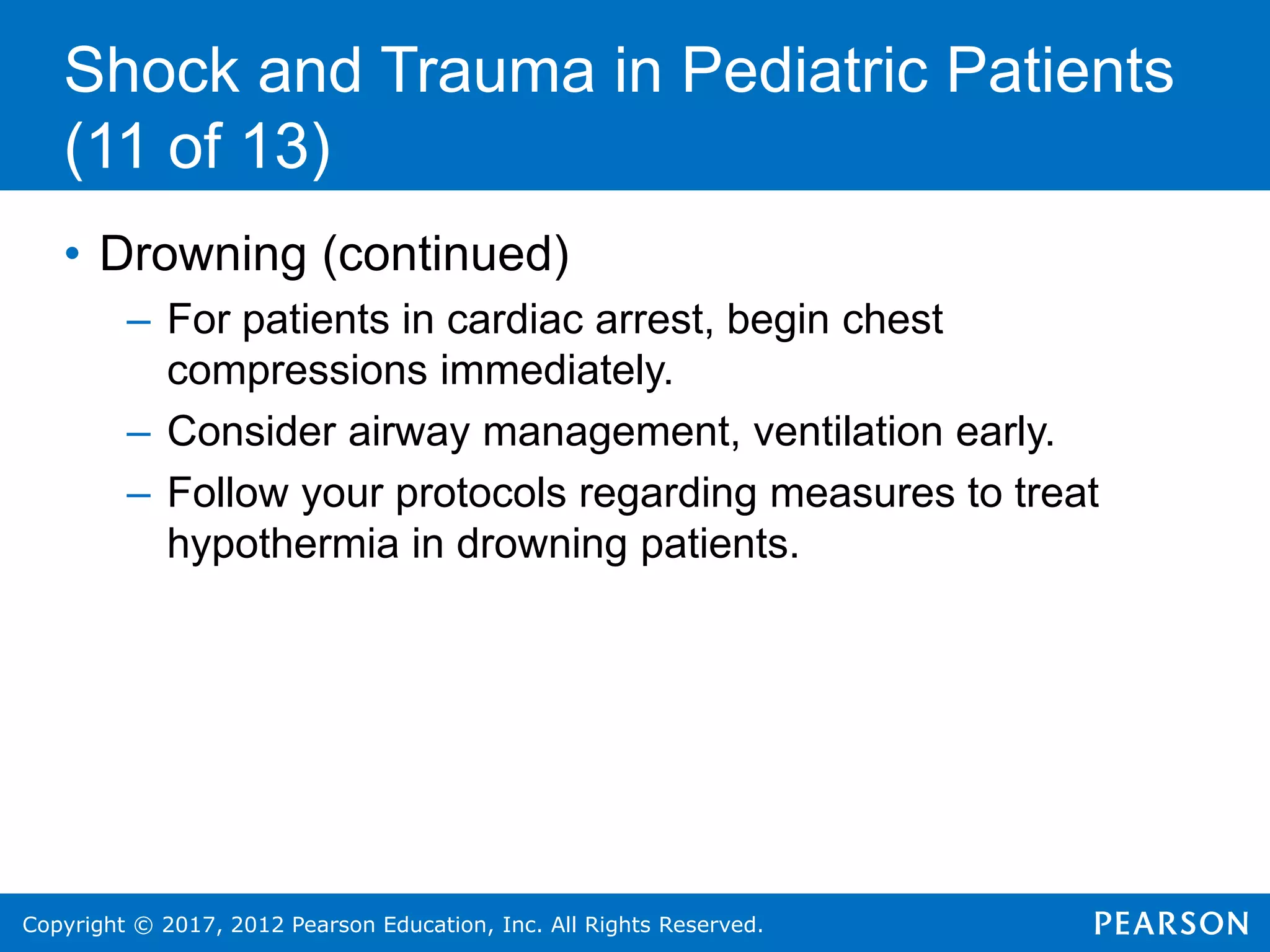 Copyright © 2017, 2012 Pearson Education, Inc. All Rights Reserved.
Shock and Trauma in Pediatric Patients
(11 of 13)
• Drowning (continued)
– For patients in cardiac arrest, begin chest
compressions immediately.
– Consider airway management, ventilation early.
– Follow your protocols regarding measures to treat
hypothermia in drowning patients.
 