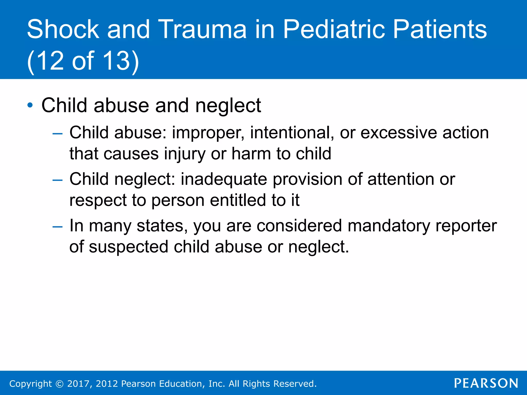 Copyright © 2017, 2012 Pearson Education, Inc. All Rights Reserved.
Shock and Trauma in Pediatric Patients
(12 of 13)
• Child abuse and neglect
– Child abuse: improper, intentional, or excessive action
that causes injury or harm to child
– Child neglect: inadequate provision of attention or
respect to person entitled to it
– In many states, you are considered mandatory reporter
of suspected child abuse or neglect.
 