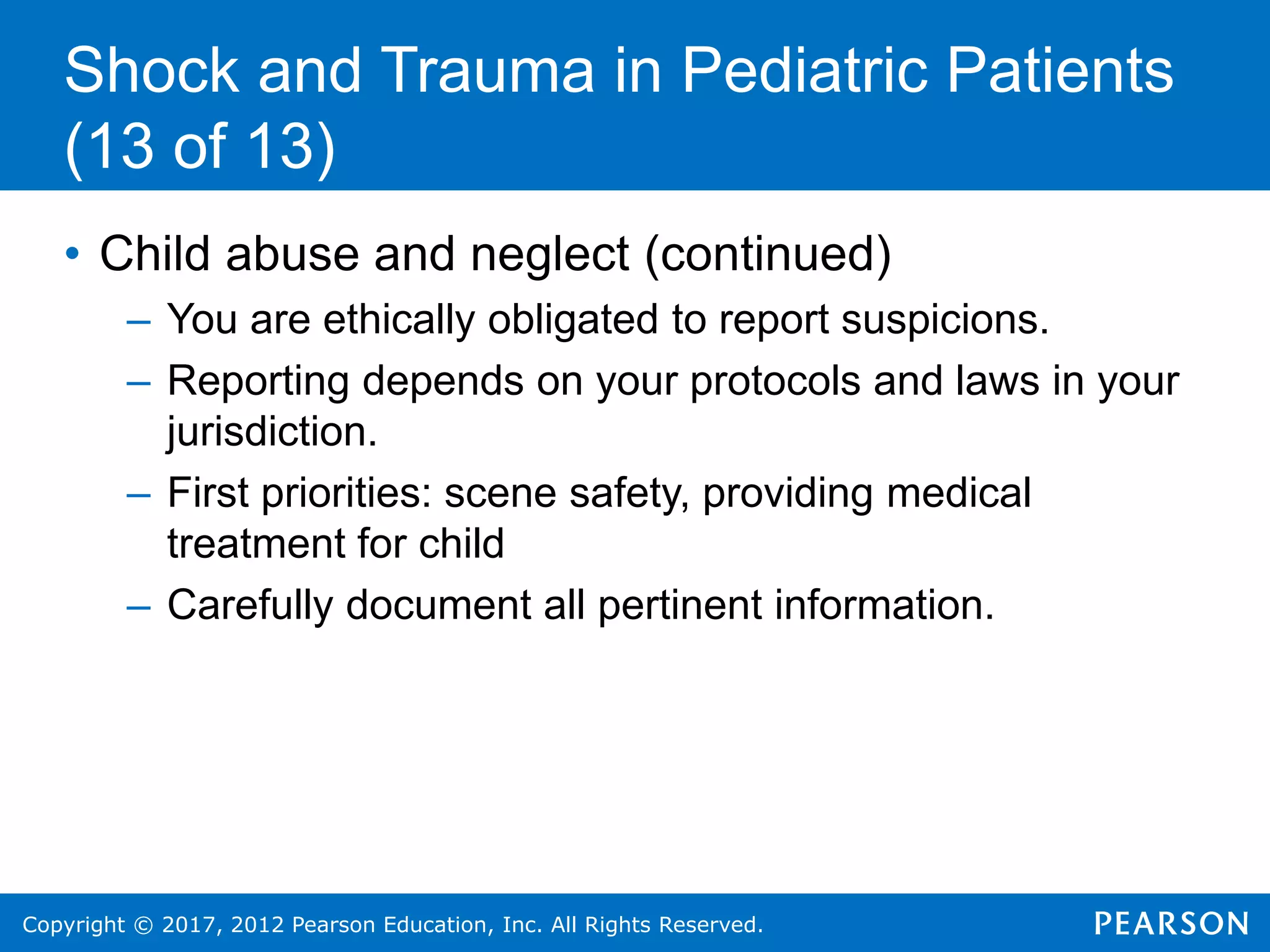 Copyright © 2017, 2012 Pearson Education, Inc. All Rights Reserved.
Shock and Trauma in Pediatric Patients
(13 of 13)
• Child abuse and neglect (continued)
– You are ethically obligated to report suspicions.
– Reporting depends on your protocols and laws in your
jurisdiction.
– First priorities: scene safety, providing medical
treatment for child
– Carefully document all pertinent information.
 