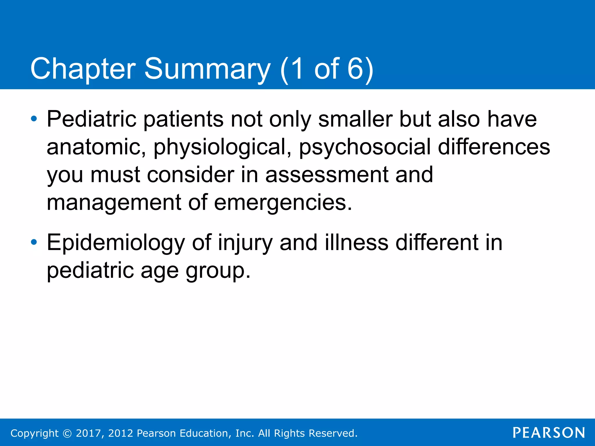 Copyright © 2017, 2012 Pearson Education, Inc. All Rights Reserved.
Chapter Summary (1 of 6)
• Pediatric patients not only smaller but also have
anatomic, physiological, psychosocial differences
you must consider in assessment and
management of emergencies.
• Epidemiology of injury and illness different in
pediatric age group.
 