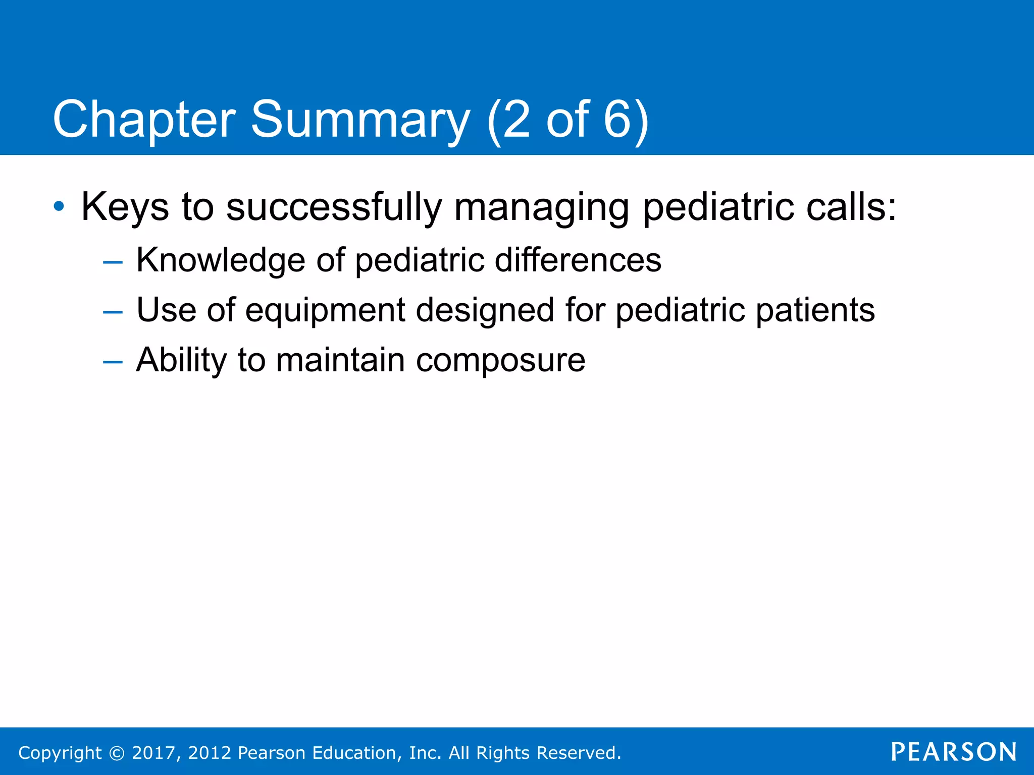 Copyright © 2017, 2012 Pearson Education, Inc. All Rights Reserved.
Chapter Summary (2 of 6)
• Keys to successfully managing pediatric calls:
– Knowledge of pediatric differences
– Use of equipment designed for pediatric patients
– Ability to maintain composure
 